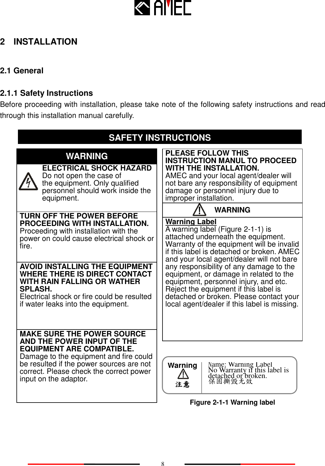    8 WARNING Warning     注意 2    INSTALLATION 2.1 General 2.1.1 Safety Instructions Before proceeding with installation, please take note of the following safety instructions and read through this installation manual carefully.                           SAFETY INSTRUCTION SAFETY INSTRUCTIONS    ELECTRICAL SHOCK HAZARD       Do not open the case of   the equipment. Only qualified personnel should work inside the equipment. WARNING TURN OFF THE POWER BEFORE PROCEEDING WITH INSTALLATION.        Proceeding with installation with the power on could cause electrical shock or fire.   AVOID INSTALLING THE EQUIPMENT WHERE THERE IS DIRECT CONTACT WITH RAIN FALLING OR WATHER SPLASH. Electrical shock or fire could be resulted if water leaks into the equipment. PLEASE FOLLOW THIS INSTRUCTION MANUL TO PROCEED WITH THE INSTALLATION. AMEC and your local agent/dealer will not bare any responsibility of equipment damage or personnel injury due to improper installation. Warning Label A warning label (Figure 2-1-1) is attached underneath the equipment. Warranty of the equipment will be invalid if this label is detached or broken. AMEC and your local agent/dealer will not bare any responsibility of any damage to the equipment, or damage in related to the equipment, personnel injury, and etc. Reject the equipment if this label is detached or broken. Please contact your local agent/dealer if this label is missing. MAKE SURE THE POWER SOURCE AND THE POWER INPUT OF THE EQUIPMENT ARE COMPATIBLE. Damage to the equipment and fire could be resulted if the power sources are not correct. Please check the correct power input on the adaptor. Figure 2-1-1 Warning label Name: Warning Label No Warranty if this label is detached or broken. 保固撕毁无效 