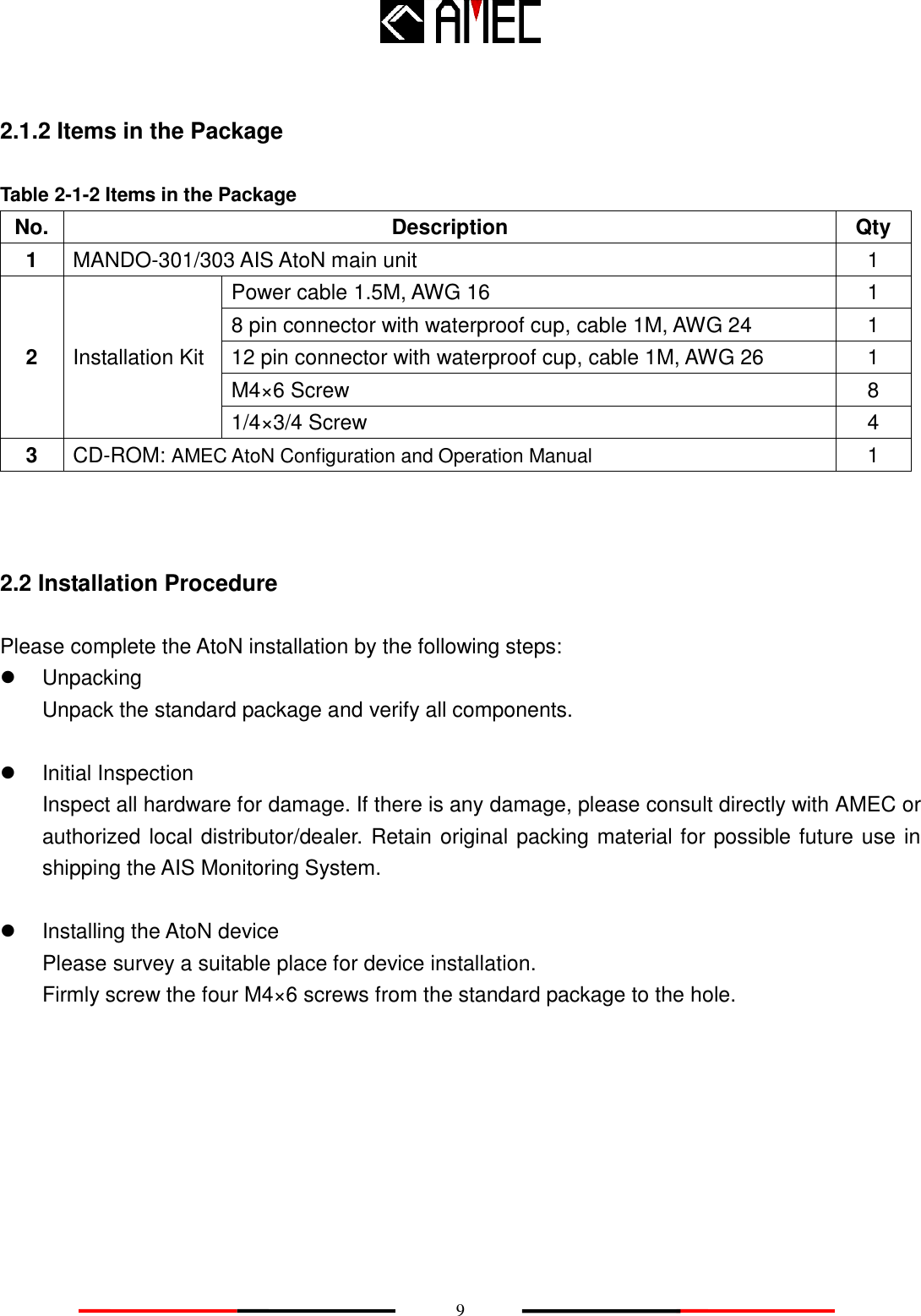    9  2.1.2 Items in the Package  Table 2-1-2 Items in the Package No. Description Qty 1 MANDO-301/303 AIS AtoN main unit 1 2 Installation Kit Power cable 1.5M, AWG 16   1 8 pin connector with waterproof cup, cable 1M, AWG 24 1 12 pin connector with waterproof cup, cable 1M, AWG 26 1 M4×6 Screw 8 1/4×3/4 Screw 4 3 CD-ROM: AMEC AtoN Configuration and Operation Manual 1   2.2 Installation Procedure Please complete the AtoN installation by the following steps:   Unpacking Unpack the standard package and verify all components.    Initial Inspection Inspect all hardware for damage. If there is any damage, please consult directly with AMEC or authorized local distributor/dealer. Retain original packing material for possible future use in shipping the AIS Monitoring System.    Installing the AtoN device Please survey a suitable place for device installation. Firmly screw the four M4×6 screws from the standard package to the hole.      
