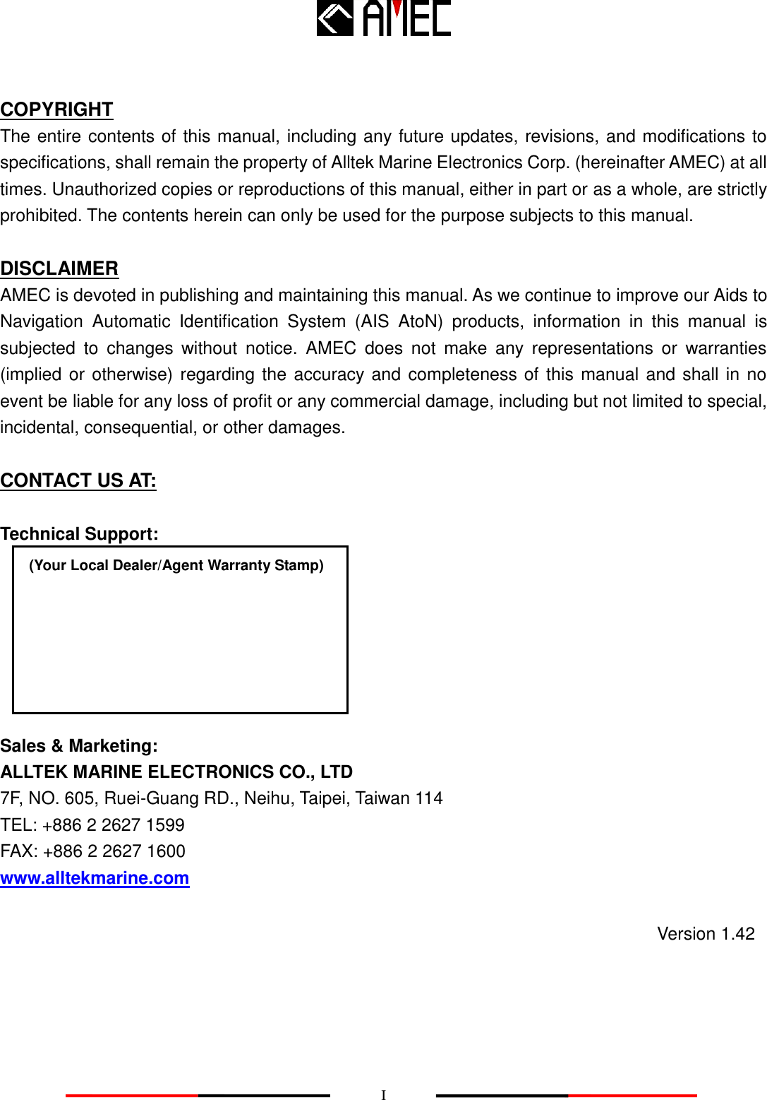    I  COPYRIGHT The entire contents of this manual, including any future updates, revisions, and modifications to specifications, shall remain the property of Alltek Marine Electronics Corp. (hereinafter AMEC) at all times. Unauthorized copies or reproductions of this manual, either in part or as a whole, are strictly prohibited. The contents herein can only be used for the purpose subjects to this manual.  DISCLAIMER AMEC is devoted in publishing and maintaining this manual. As we continue to improve our Aids to Navigation  Automatic  Identification  System  (AIS  AtoN)  products,  information  in  this  manual  is subjected  to  changes  without  notice.  AMEC  does  not  make  any  representations  or  warranties (implied or otherwise) regarding the accuracy and completeness of this manual and shall in no event be liable for any loss of profit or any commercial damage, including but not limited to special, incidental, consequential, or other damages.  CONTACT US AT:  Technical Support:                                          Sales &amp; Marketing: ALLTEK MARINE ELECTRONICS CO., LTD 7F, NO. 605, Ruei-Guang RD., Neihu, Taipei, Taiwan 114 TEL: +886 2 2627 1599 FAX: +886 2 2627 1600 www.alltekmarine.com (Your Local Dealer/Agent Warranty Stamp) Version 1.42 