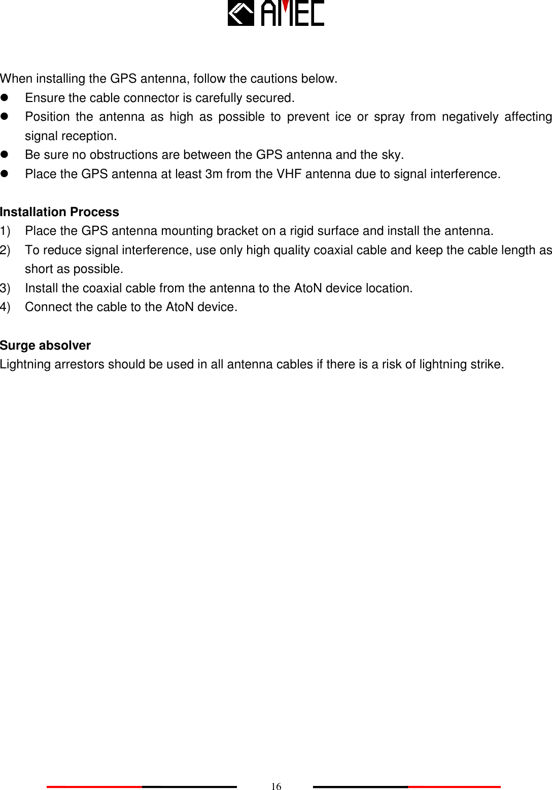    16  When installing the GPS antenna, follow the cautions below.   Ensure the cable connector is carefully secured.   Position  the  antenna  as  high  as  possible  to  prevent  ice  or  spray from  negatively  affecting signal reception.   Be sure no obstructions are between the GPS antenna and the sky.   Place the GPS antenna at least 3m from the VHF antenna due to signal interference.  Installation Process 1)  Place the GPS antenna mounting bracket on a rigid surface and install the antenna. 2)  To reduce signal interference, use only high quality coaxial cable and keep the cable length as short as possible. 3)  Install the coaxial cable from the antenna to the AtoN device location. 4)  Connect the cable to the AtoN device.  Surge absolver Lightning arrestors should be used in all antenna cables if there is a risk of lightning strike. 