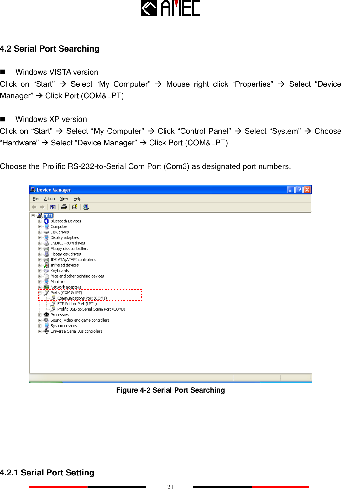   21 4.2 Serial Port Searching   Windows VISTA version Click  on  “Start”   Select  “My  Computer”   Mouse  right  click  “Properties”   Select  “Device Manager”  Click Port (COM&amp;LPT)    Windows XP version Click on  “Start”  Select “My Computer”   Click “Control  Panel”  Select “System”  Choose “Hardware”  Select “Device Manager”  Click Port (COM&amp;LPT)  Choose the Prolific RS-232-to-Serial Com Port (Com3) as designated port numbers.     Figure 4-2 Serial Port Searching      4.2.1 Serial Port Setting 