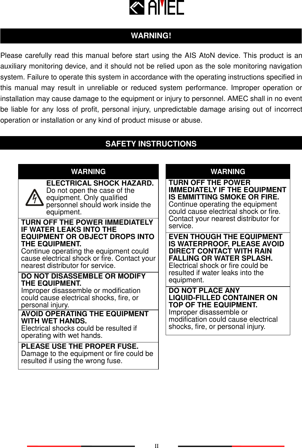    II  Please carefully read this manual before start using the AIS AtoN device. This product is an auxiliary monitoring device, and it should not be relied upon as the sole monitoring navigation system. Failure to operate this system in accordance with the operating instructions specified in this manual  may  result in  unreliable or  reduced system performance. Improper operation  or installation may cause damage to the equipment or injury to personnel. AMEC shall in no event be liable for any loss of profit, personal injury, unpredictable damage arising out of incorrect operation or installation or any kind of product misuse or abuse.                        WARNING! SAFETY INSTRUCTIONS ELECTRICAL SHOCK HAZARD.        Do not open the case of the          equipment. Only qualified   personnel should work inside the equipment. WARNING TURN OFF THE POWER IMMEDIATELY IF WATER LEAKS INTO THE EQUIPMENT OR OBJECT DROPS INTO THE EQUIPMENT.        Continue operating the equipment could cause electrical shock or fire. Contact your nearest distributor for service. DO NOT DISASSEMBLE OR MODIFY THE EQUIPMENT. Improper disassemble or modification could cause electrical shocks, fire, or personal injury. WARNING DO NOT PLACE ANY LIQUID-FILLED CONTAINER ON TOP OF THE EQUIPMENT.   Improper disassemble or modification could cause electrical shocks, fire, or personal injury. TURN OFF THE POWER IMMEDIATELY IF THE EQUIPMENT IS EMMITTING SMOKE OR FIRE.        Continue operating the equipment could cause electrical shock or fire. Contact your nearest distributor for service. EVEN THOUGH THE EQUIPMENT IS WATERPROOF, PLEASE AVOID DIRECT CONTACT WITH RAIN FALLING OR WATER SPLASH. Electrical shock or fire could be resulted if water leaks into the equipment. AVOID OPERATING THE EQUIPMENT WITH WET HANDS. Electrical shocks could be resulted if operating with wet hands. PLEASE USE THE PROPER FUSE. Damage to the equipment or fire could be resulted if using the wrong fuse. 