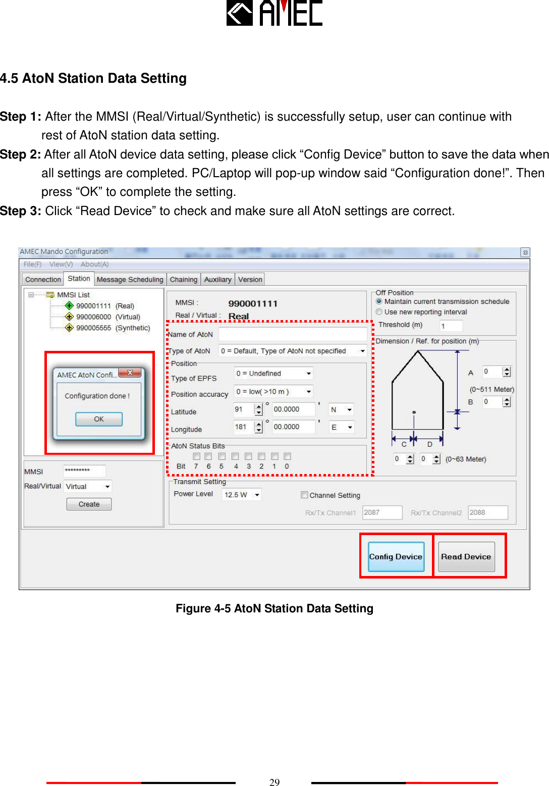   29 4.5 AtoN Station Data Setting Step 1: After the MMSI (Real/Virtual/Synthetic) is successfully setup, user can continue with        rest of AtoN station data setting. Step 2: After all AtoN device data setting, please click “Config Device” button to save the data when         all settings are completed. PC/Laptop will pop-up window said “Configuration done!”. Then press “OK” to complete the setting. Step 3: Click “Read Device” to check and make sure all AtoN settings are correct.   Figure 4-5 AtoN Station Data Setting 