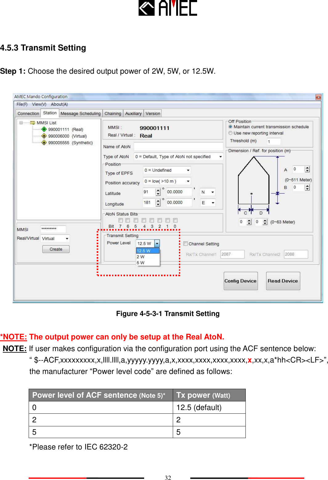    32  4.5.3 Transmit Setting  Step 1: Choose the desired output power of 2W, 5W, or 12.5W.   Figure 4-5-3-1 Transmit Setting  *NOTE: The output power can only be setup at the Real AtoN. NOTE: If user makes configuration via the configuration port using the ACF sentence below: “ $--ACF,xxxxxxxxx,x,llll.llll,a,yyyyy.yyyy,a,x,xxxx,xxxx,xxxx,xxxx,x,xx,x,a*hh&lt;CR&gt;&lt;LF&gt;”, the manufacturer “Power level code” are defined as follows:  Power level of ACF sentence (Note 5)* Tx power (Watt) 0 12.5 (default) 2 2 5 5 *Please refer to IEC 62320-2 