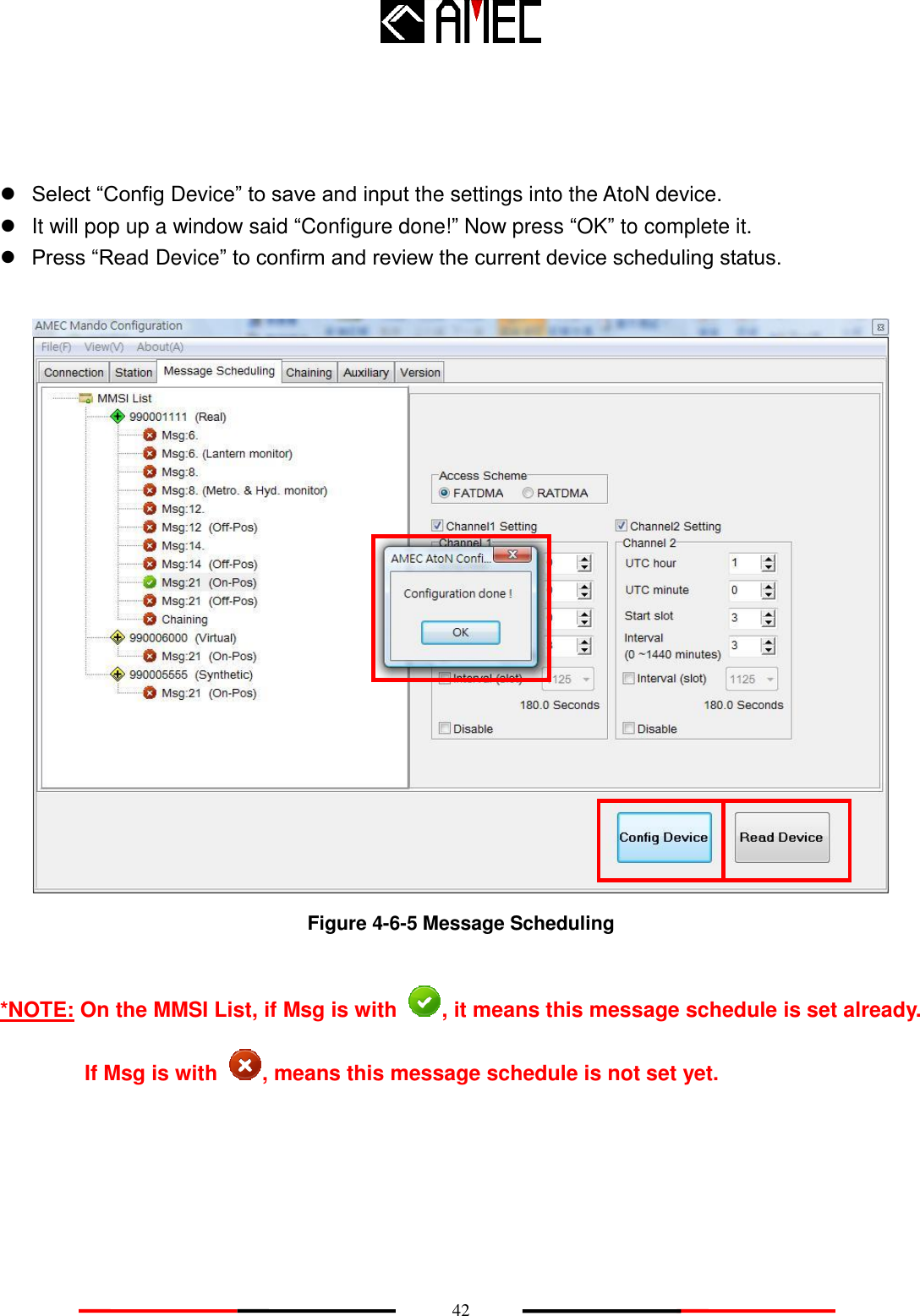    42     Select “Config Device” to save and input the settings into the AtoN device.   It will pop up a window said “Configure done!” Now press “OK” to complete it.  Press “Read Device” to confirm and review the current device scheduling status.   Figure 4-6-5 Message Scheduling  *NOTE: On the MMSI List, if Msg is with  , it means this message schedule is set already. If Msg is with  , means this message schedule is not set yet.  