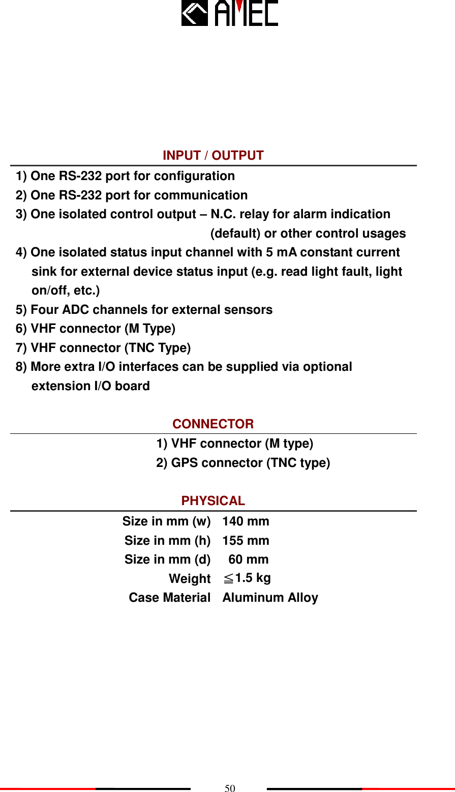    50       INPUT / OUTPUT 1) One RS-232 port for configuration 2) One RS-232 port for communication 3) One isolated control output – N.C. relay for alarm indication (default) or other control usages 4) One isolated status input channel with 5 mA constant current sink for external device status input (e.g. read light fault, light on/off, etc.) 5) Four ADC channels for external sensors 6) VHF connector (M Type) 7) VHF connector (TNC Type) 8) More extra I/O interfaces can be supplied via optional extension I/O board  CONNECTOR 1) VHF connector (M type) 2) GPS connector (TNC type)  PHYSICAL Size in mm (w) 140 mm Size in mm (h) 155 mm Size in mm (d) 60 mm Weight ≦1.5 kg Case Material Aluminum Alloy      