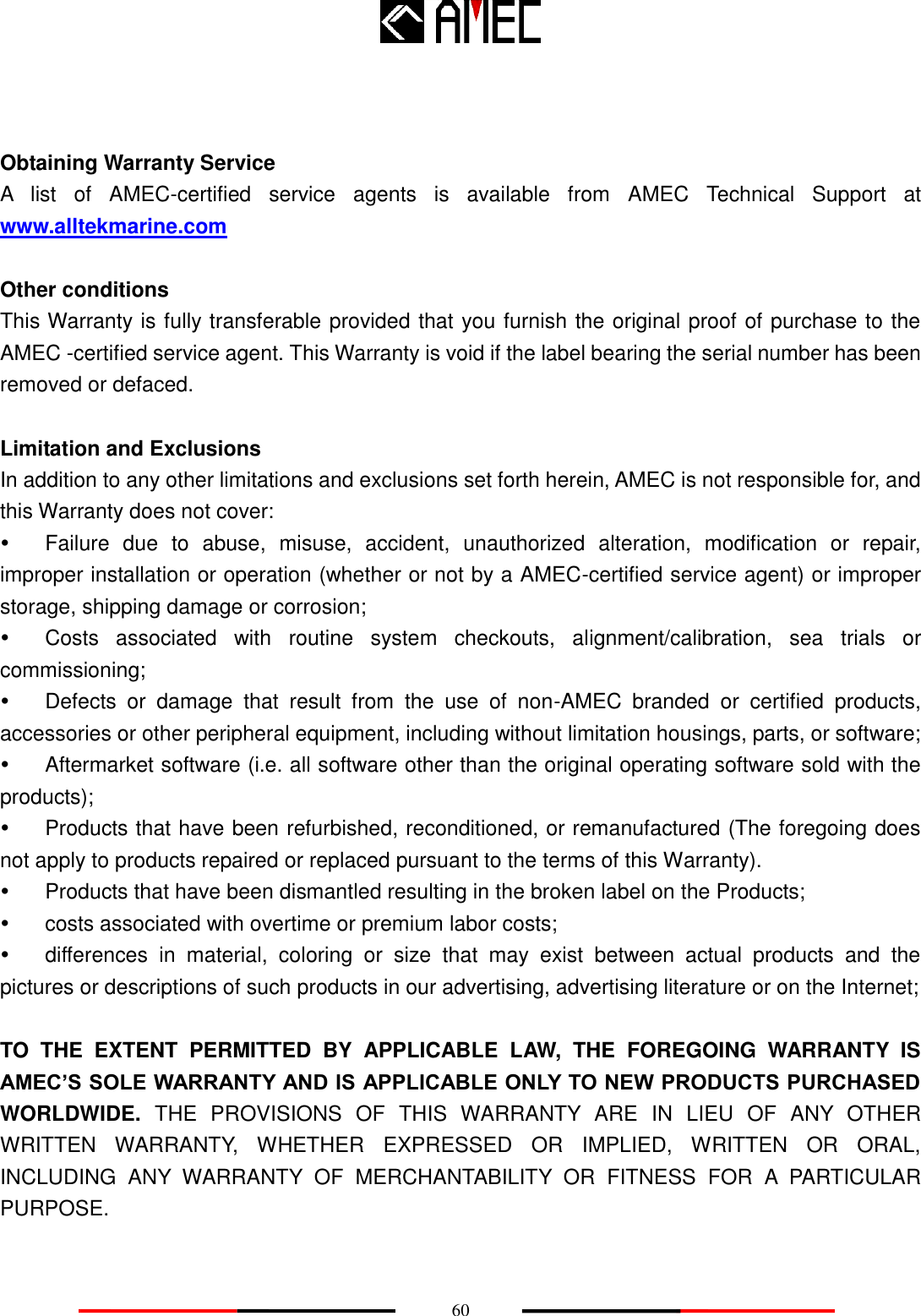    60   Obtaining Warranty Service A  list  of  AMEC-certified  service  agents  is  available  from  AMEC  Technical  Support  at www.alltekmarine.com    Other conditions This Warranty is fully transferable provided that you furnish the original proof of purchase to the AMEC -certified service agent. This Warranty is void if the label bearing the serial number has been removed or defaced.  Limitation and Exclusions In addition to any other limitations and exclusions set forth herein, AMEC is not responsible for, and this Warranty does not cover:   Failure  due  to  abuse,  misuse,  accident,  unauthorized  alteration,  modification  or  repair, improper installation or operation (whether or not by a AMEC-certified service agent) or improper storage, shipping damage or corrosion;   Costs  associated  with  routine  system  checkouts,  alignment/calibration,  sea  trials  or commissioning;   Defects  or  damage  that  result  from  the  use  of  non-AMEC  branded  or  certified  products, accessories or other peripheral equipment, including without limitation housings, parts, or software;   Aftermarket software (i.e. all software other than the original operating software sold with the products);       Products that have been refurbished, reconditioned, or remanufactured (The foregoing does not apply to products repaired or replaced pursuant to the terms of this Warranty).   Products that have been dismantled resulting in the broken label on the Products;   costs associated with overtime or premium labor costs;   differences  in  material,  coloring  or  size  that  may  exist  between  actual  products  and  the pictures or descriptions of such products in our advertising, advertising literature or on the Internet;  TO  THE  EXTENT  PERMITTED  BY  APPLICABLE  LAW,  THE  FOREGOING  WARRANTY  IS AMEC’S SOLE WARRANTY AND IS APPLICABLE ONLY TO NEW PRODUCTS PURCHASED WORLDWIDE.  THE  PROVISIONS  OF  THIS  WARRANTY  ARE  IN  LIEU  OF  ANY  OTHER WRITTEN  WARRANTY,  WHETHER  EXPRESSED  OR  IMPLIED,  WRITTEN  OR  ORAL, INCLUDING  ANY  WARRANTY  OF  MERCHANTABILITY  OR  FITNESS  FOR  A  PARTICULAR PURPOSE.   
