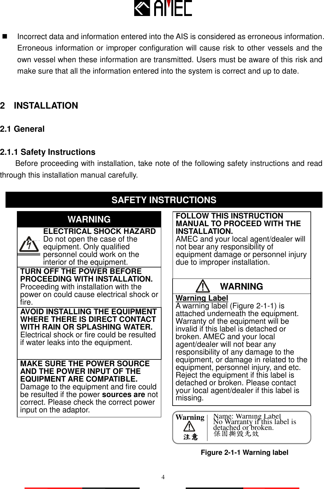   4 WARNING Warning     注意   Incorrect data and information entered into the AIS is considered as erroneous information. Erroneous information or improper configuration will cause risk to other vessels and the own vessel when these information are transmitted. Users must be aware of this risk and make sure that all the information entered into the system is correct and up to date.   2    INSTALLATION  2.1 General  2.1.1 Safety Instructions Before proceeding with installation, take note of the following safety instructions and read through this installation manual carefully.                            SAFETY INSTRUCTION SAFETY INSTRUCTIONS    ELECTRICAL SHOCK HAZARD       Do not open the case of the         equipment. Only qualified personnel could work on the interior of the equipment. WARNING TURN OFF THE POWER BEFORE PROCEEDING WITH INSTALLATION.        Proceeding with installation with the power on could cause electrical shock or fire.   AVOID INSTALLING THE EQUIPMENT WHERE THERE IS DIRECT CONTACT WITH RAIN OR SPLASHING WATER. Electrical shock or fire could be resulted if water leaks into the equipment. FOLLOW THIS INSTRUCTION MANUAL TO PROCEED WITH THE INSTALLATION. AMEC and your local agent/dealer will not bear any responsibility of equipment damage or personnel injury due to improper installation. Warning Label A warning label (Figure 2-1-1) is attached underneath the equipment. Warranty of the equipment will be invalid if this label is detached or broken. AMEC and your local agent/dealer will not bear any responsibility of any damage to the equipment, or damage in related to the equipment, personnel injury, and etc. Reject the equipment if this label is detached or broken. Please contact your local agent/dealer if this label is missing.       MAKE SURE THE POWER SOURCE AND THE POWER INPUT OF THE EQUIPMENT ARE COMPATIBLE. Damage to the equipment and fire could be resulted if the power sources are not correct. Please check the correct power input on the adaptor. Figure 2-1-1 Warning label Name: Warning Label No Warranty if this label is detached or broken. 保固撕毁无效 