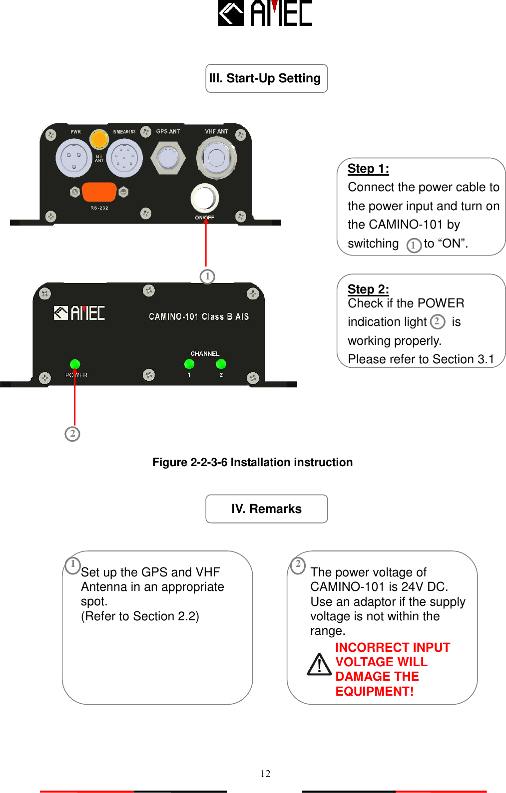   12 IV. Remarks                                 Step 1: Connect the power cable to the power input and turn on the CAMINO-101 by switching        to “ON”. III. Start-Up Setting Set up the GPS and VHF Antenna in an appropriate spot. (Refer to Section 2.2) 1 The power voltage of CAMINO-101 is 24V DC. Use an adaptor if the supply voltage is not within the range.  2 Step 2: Check if the POWER indication light        is working properly. Please refer to Section 3.1 2 INCORRECT INPUT VOLTAGE WILL DAMAGE THE EQUIPMENT! Figure 2-2-3-6 Installation instruction 2 1 1 