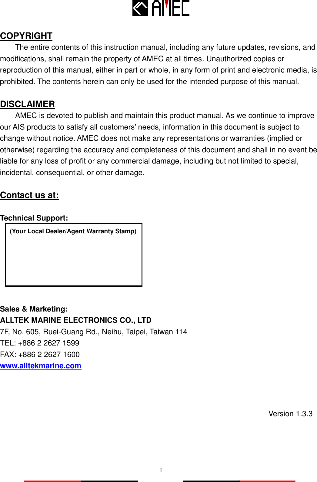   I COPYRIGHT The entire contents of this instruction manual, including any future updates, revisions, and modifications, shall remain the property of AMEC at all times. Unauthorized copies or reproduction of this manual, either in part or whole, in any form of print and electronic media, is prohibited. The contents herein can only be used for the intended purpose of this manual.  DISCLAIMER AMEC is devoted to publish and maintain this product manual. As we continue to improve our AIS products to satisfy all customers‟ needs, information in this document is subject to change without notice. AMEC does not make any representations or warranties (implied or otherwise) regarding the accuracy and completeness of this document and shall in no event be liable for any loss of profit or any commercial damage, including but not limited to special, incidental, consequential, or other damage.  Contact us at:  Technical Support:        Sales &amp; Marketing: ALLTEK MARINE ELECTRONICS CO., LTD 7F, No. 605, Ruei-Guang Rd., Neihu, Taipei, Taiwan 114 TEL: +886 2 2627 1599 FAX: +886 2 2627 1600 www.alltekmarine.com (Your Local Dealer/Agent Warranty Stamp) Version 1.3.3 