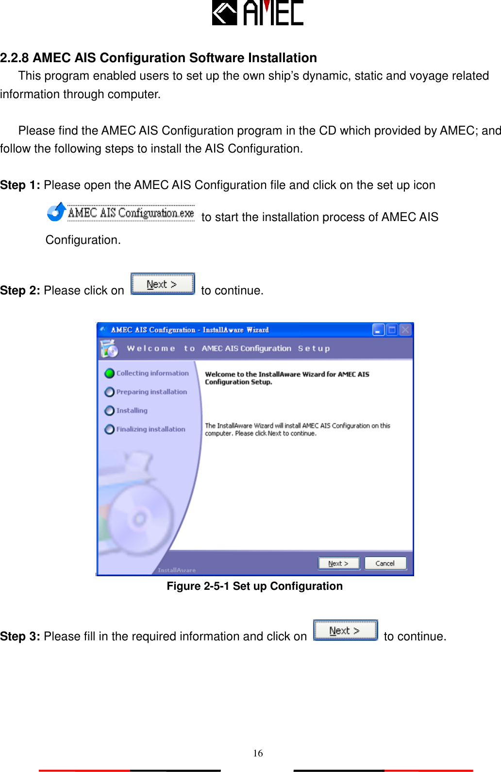   16 2.2.8 AMEC AIS Configuration Software Installation This program enabled users to set up the own ship‟s dynamic, static and voyage related information through computer.  Please find the AMEC AIS Configuration program in the CD which provided by AMEC; and follow the following steps to install the AIS Configuration.  Step 1: Please open the AMEC AIS Configuration file and click on the set up icon  to start the installation process of AMEC AIS Configuration.  Step 2: Please click on   to continue.   Figure 2-5-1 Set up Configuration  Step 3: Please fill in the required information and click on    to continue.      