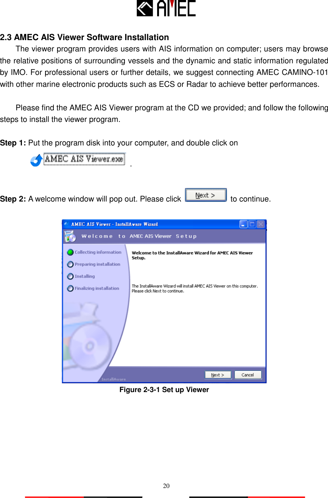   20 2.3 AMEC AIS Viewer Software Installation The viewer program provides users with AIS information on computer; users may browse the relative positions of surrounding vessels and the dynamic and static information regulated by IMO. For professional users or further details, we suggest connecting AMEC CAMINO-101 with other marine electronic products such as ECS or Radar to achieve better performances.   Please find the AMEC AIS Viewer program at the CD we provided; and follow the following steps to install the viewer program.  Step 1: Put the program disk into your computer, and double click on   .  Step 2: A welcome window will pop out. Please click    to continue.   Figure 2-3-1 Set up Viewer  