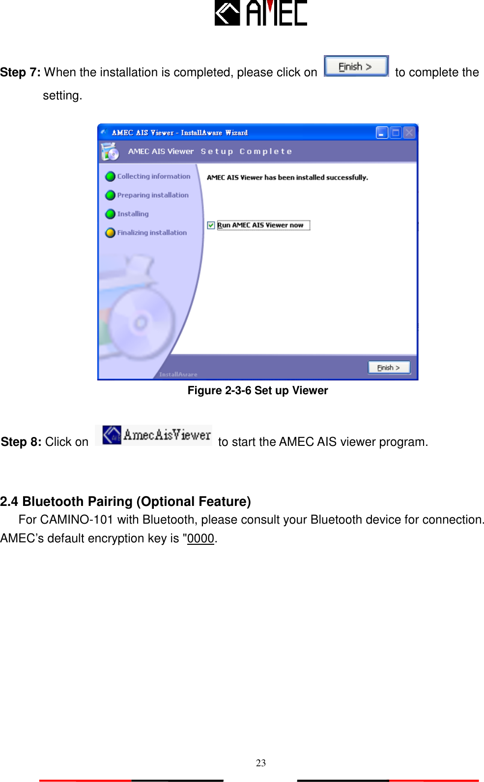   23 Step 7: When the installation is completed, please click on    to complete the   setting.   Figure 2-3-6 Set up Viewer  Step 8: Click on    to start the AMEC AIS viewer program.   2.4 Bluetooth Pairing (Optional Feature) For CAMINO-101 with Bluetooth, please consult your Bluetooth device for connection. AMEC‟s default encryption key is &quot;0000. 