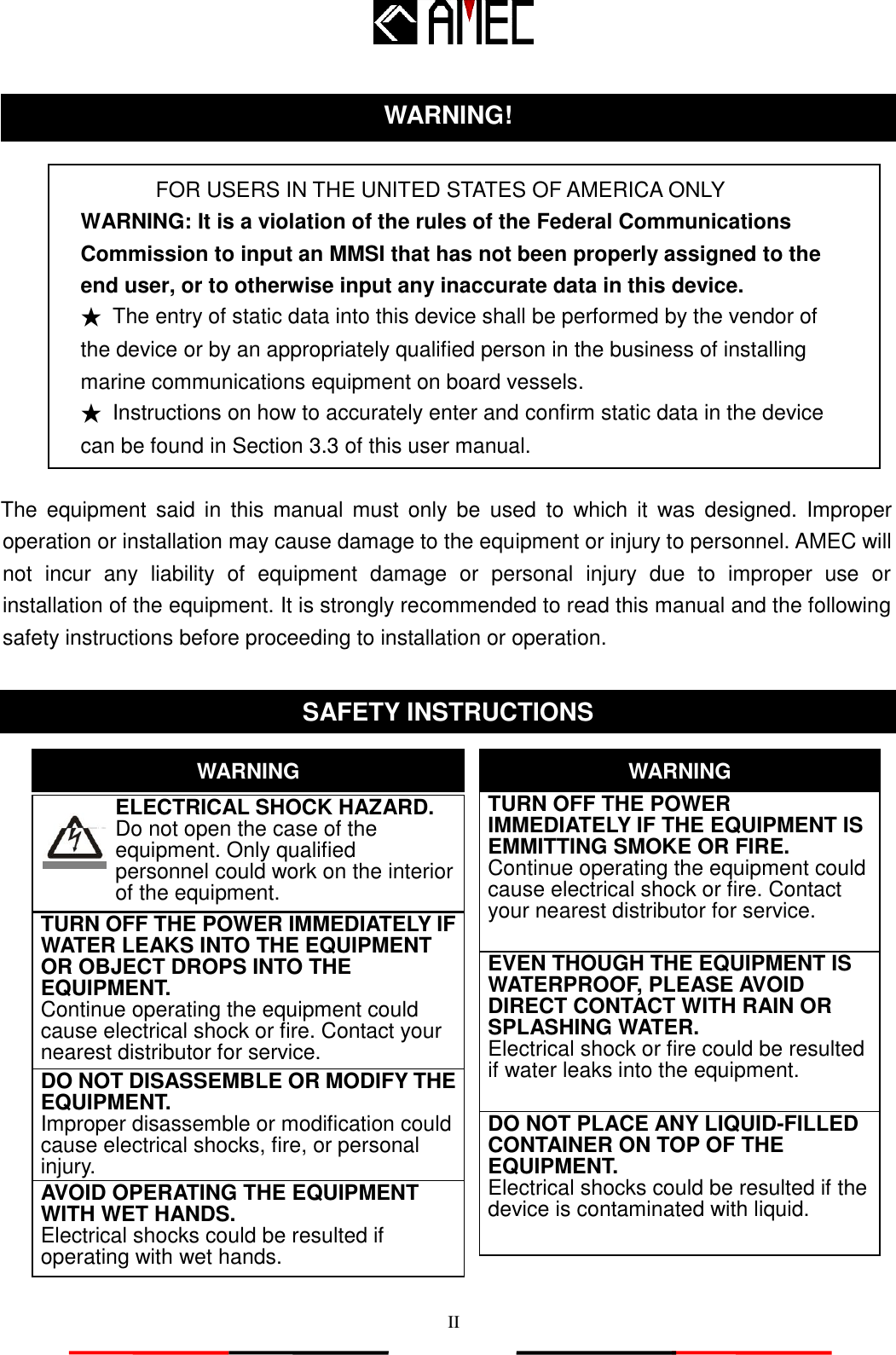   II    FOR USERS IN THE UNITED STATES OF AMERICA ONLY WARNING: It is a violation of the rules of the Federal Communications Commission to input an MMSI that has not been properly assigned to the end user, or to otherwise input any inaccurate data in this device. ★ The entry of static data into this device shall be performed by the vendor of the device or by an appropriately qualified person in the business of installing marine communications equipment on board vessels. ★ Instructions on how to accurately enter and confirm static data in the device can be found in Section 3.3 of this user manual.  The  equipment  said  in  this  manual must  only  be  used  to  which  it  was  designed.  Improper operation or installation may cause damage to the equipment or injury to personnel. AMEC will not  incur  any  liability  of  equipment  damage  or  personal  injury  due  to  improper  use  or installation of the equipment. It is strongly recommended to read this manual and the following safety instructions before proceeding to installation or operation.                       WARNING! SAFETY INSTRUCTIONS ELECTRICAL SHOCK HAZARD.        Do not open the case of the          equipment. Only qualified   personnel could work on the interior of the equipment. WARNING TURN OFF THE POWER IMMEDIATELY IF WATER LEAKS INTO THE EQUIPMENT OR OBJECT DROPS INTO THE EQUIPMENT.        Continue operating the equipment could cause electrical shock or fire. Contact your nearest distributor for service. DO NOT DISASSEMBLE OR MODIFY THE EQUIPMENT. Improper disassemble or modification could cause electrical shocks, fire, or personal injury. WARNING DO NOT PLACE ANY LIQUID-FILLED CONTAINER ON TOP OF THE EQUIPMENT.   Electrical shocks could be resulted if the device is contaminated with liquid. TURN OFF THE POWER IMMEDIATELY IF THE EQUIPMENT IS EMMITTING SMOKE OR FIRE.        Continue operating the equipment could cause electrical shock or fire. Contact your nearest distributor for service. EVEN THOUGH THE EQUIPMENT IS WATERPROOF, PLEASE AVOID DIRECT CONTACT WITH RAIN OR SPLASHING WATER. Electrical shock or fire could be resulted if water leaks into the equipment. AVOID OPERATING THE EQUIPMENT WITH WET HANDS. Electrical shocks could be resulted if operating with wet hands.  