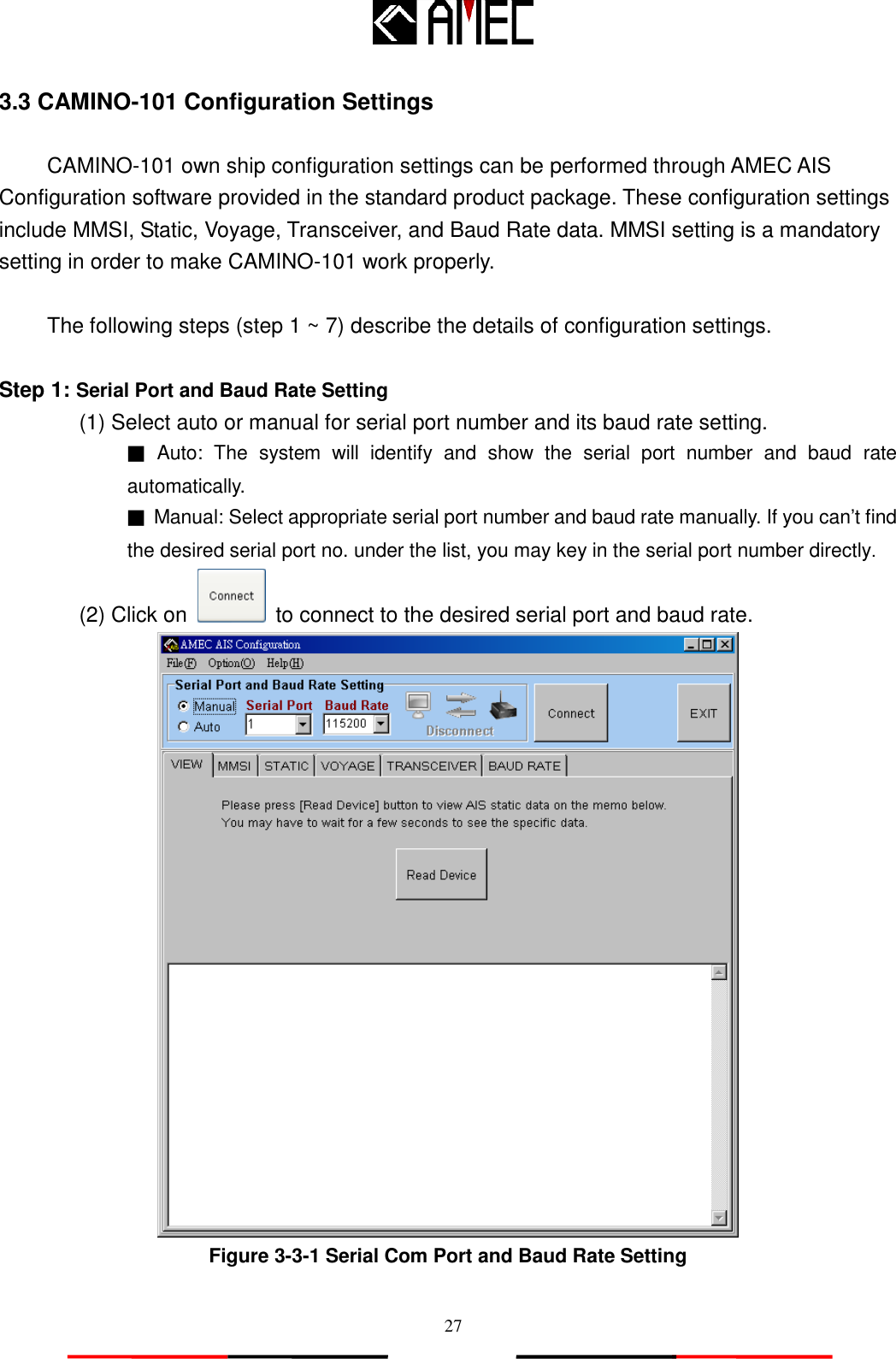   27 3.3 CAMINO-101 Configuration Settings    CAMINO-101 own ship configuration settings can be performed through AMEC AIS Configuration software provided in the standard product package. These configuration settings include MMSI, Static, Voyage, Transceiver, and Baud Rate data. MMSI setting is a mandatory setting in order to make CAMINO-101 work properly.  The following steps (step 1 ~ 7) describe the details of configuration settings.  Step 1: Serial Port and Baud Rate Setting   (1) Select auto or manual for serial port number and its baud rate setting. ■ Auto:  The  system  will  identify  and  show  the  serial  port  number  and  baud  rate automatically. ■ Manual: Select appropriate serial port number and baud rate manually. If you can‟t find the desired serial port no. under the list, you may key in the serial port number directly. (2) Click on   to connect to the desired serial port and baud rate.  Figure 3-3-1 Serial Com Port and Baud Rate Setting  