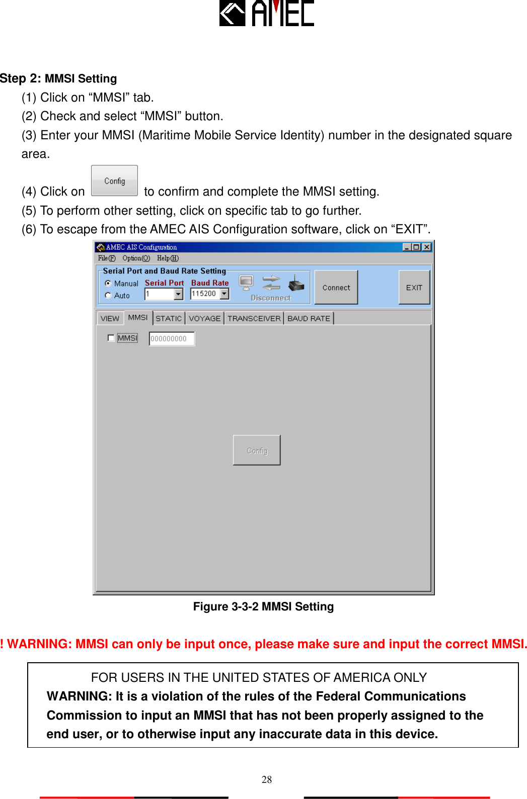   28  Step 2: MMSI Setting (1) Click on “MMSI” tab.   (2) Check and select “MMSI” button.   (3) Enter your MMSI (Maritime Mobile Service Identity) number in the designated square area.   (4) Click on    to confirm and complete the MMSI setting. (5) To perform other setting, click on specific tab to go further. (6) To escape from the AMEC AIS Configuration software, click on “EXIT”.  Figure 3-3-2 MMSI Setting  ! WARNING: MMSI can only be input once, please make sure and input the correct MMSI.  FOR USERS IN THE UNITED STATES OF AMERICA ONLY WARNING: It is a violation of the rules of the Federal Communications Commission to input an MMSI that has not been properly assigned to the end user, or to otherwise input any inaccurate data in this device.  