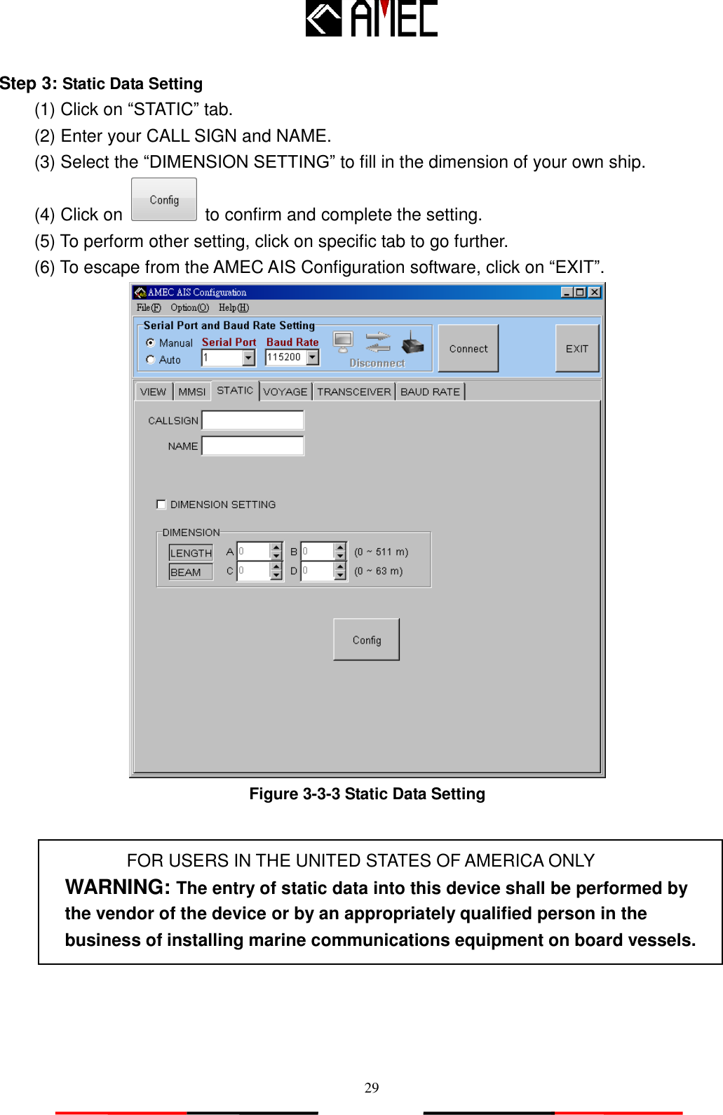   29 Step 3: Static Data Setting     (1) Click on “STATIC” tab.   (2) Enter your CALL SIGN and NAME.   (3) Select the “DIMENSION SETTING” to fill in the dimension of your own ship.   (4) Click on    to confirm and complete the setting. (5) To perform other setting, click on specific tab to go further.   (6) To escape from the AMEC AIS Configuration software, click on “EXIT”.  Figure 3-3-3 Static Data Setting   FOR USERS IN THE UNITED STATES OF AMERICA ONLY WARNING: The entry of static data into this device shall be performed by the vendor of the device or by an appropriately qualified person in the business of installing marine communications equipment on board vessels.   