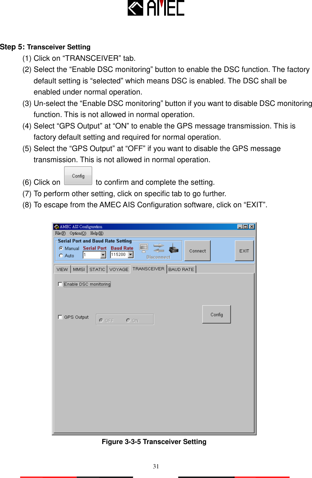   31  Step 5: Transceiver Setting   (1) Click on “TRANSCEIVER” tab. (2) Select the “Enable DSC monitoring” button to enable the DSC function. The factory default setting is “selected” which means DSC is enabled. The DSC shall be enabled under normal operation. (3) Un-select the “Enable DSC monitoring” button if you want to disable DSC monitoring function. This is not allowed in normal operation. (4) Select “GPS Output” at “ON” to enable the GPS message transmission. This is factory default setting and required for normal operation. (5) Select the “GPS Output” at “OFF” if you want to disable the GPS message transmission. This is not allowed in normal operation. (6) Click on    to confirm and complete the setting. (7) To perform other setting, click on specific tab to go further. (8) To escape from the AMEC AIS Configuration software, click on “EXIT”.   Figure 3-3-5 Transceiver Setting 