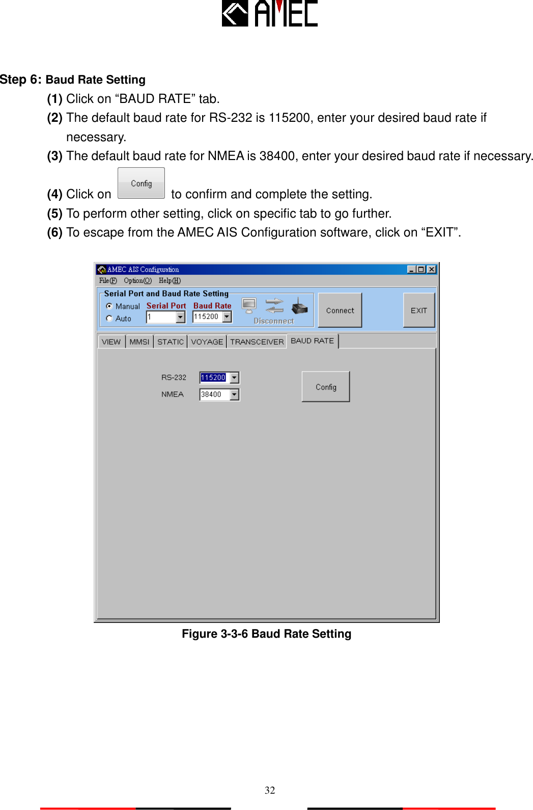   32  Step 6: Baud Rate Setting   (1) Click on “BAUD RATE” tab. (2) The default baud rate for RS-232 is 115200, enter your desired baud rate if necessary. (3) The default baud rate for NMEA is 38400, enter your desired baud rate if necessary.   (4) Click on    to confirm and complete the setting. (5) To perform other setting, click on specific tab to go further. (6) To escape from the AMEC AIS Configuration software, click on “EXIT”.   Figure 3-3-6 Baud Rate Setting  