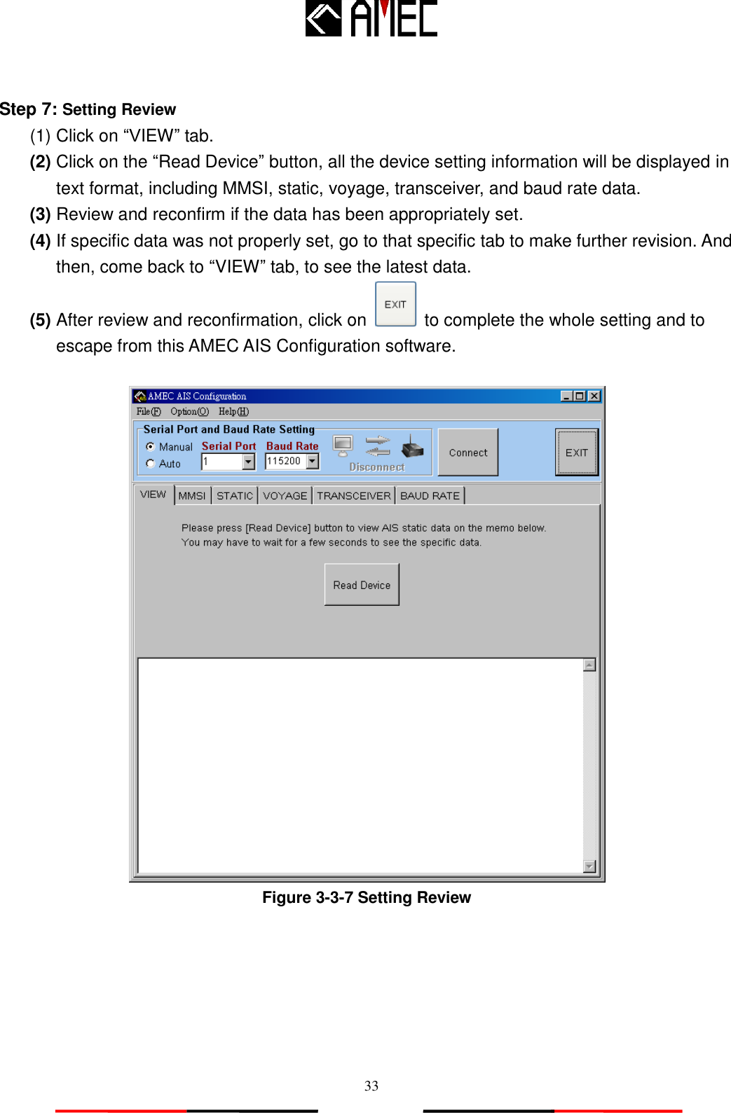   33  Step 7: Setting Review (1) Click on “VIEW” tab. (2) Click on the “Read Device” button, all the device setting information will be displayed in text format, including MMSI, static, voyage, transceiver, and baud rate data. (3) Review and reconfirm if the data has been appropriately set. (4) If specific data was not properly set, go to that specific tab to make further revision. And then, come back to “VIEW” tab, to see the latest data. (5) After review and reconfirmation, click on    to complete the whole setting and to escape from this AMEC AIS Configuration software.   Figure 3-3-7 Setting Review 