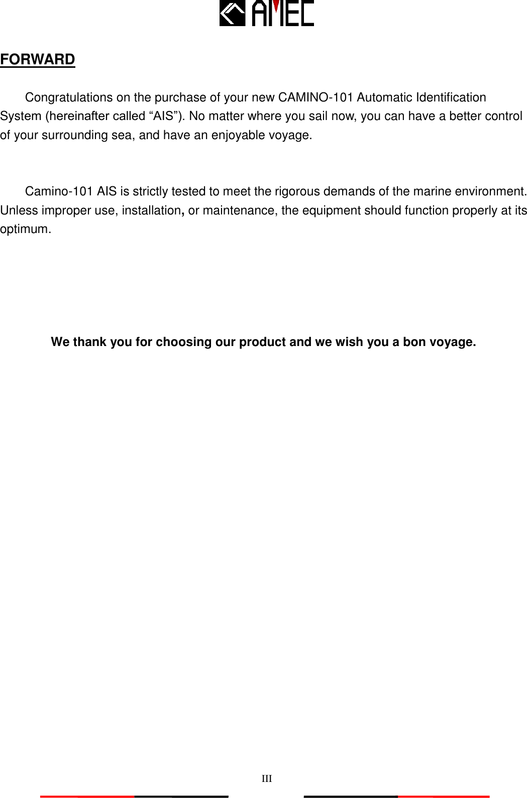   III FORWARD  Congratulations on the purchase of your new CAMINO-101 Automatic Identification System (hereinafter called “AIS”). No matter where you sail now, you can have a better control of your surrounding sea, and have an enjoyable voyage.   Camino-101 AIS is strictly tested to meet the rigorous demands of the marine environment. Unless improper use, installation, or maintenance, the equipment should function properly at its optimum.      We thank you for choosing our product and we wish you a bon voyage.  