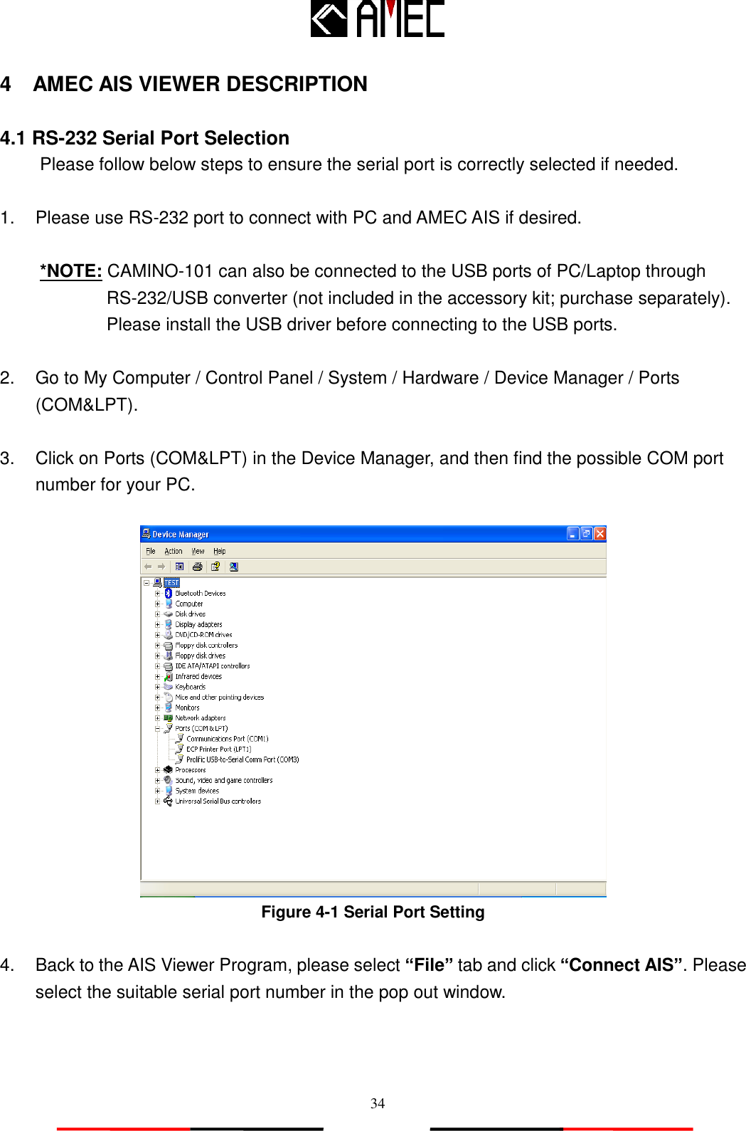   34 4    AMEC AIS VIEWER DESCRIPTION  4.1 RS-232 Serial Port Selection Please follow below steps to ensure the serial port is correctly selected if needed.    1.  Please use RS-232 port to connect with PC and AMEC AIS if desired.    *NOTE: CAMINO-101 can also be connected to the USB ports of PC/Laptop through RS-232/USB converter (not included in the accessory kit; purchase separately). Please install the USB driver before connecting to the USB ports.  2.  Go to My Computer / Control Panel / System / Hardware / Device Manager / Ports (COM&amp;LPT).  3.  Click on Ports (COM&amp;LPT) in the Device Manager, and then find the possible COM port number for your PC.   Figure 4-1 Serial Port Setting  4.  Back to the AIS Viewer Program, please select “File” tab and click “Connect AIS”. Please select the suitable serial port number in the pop out window. 