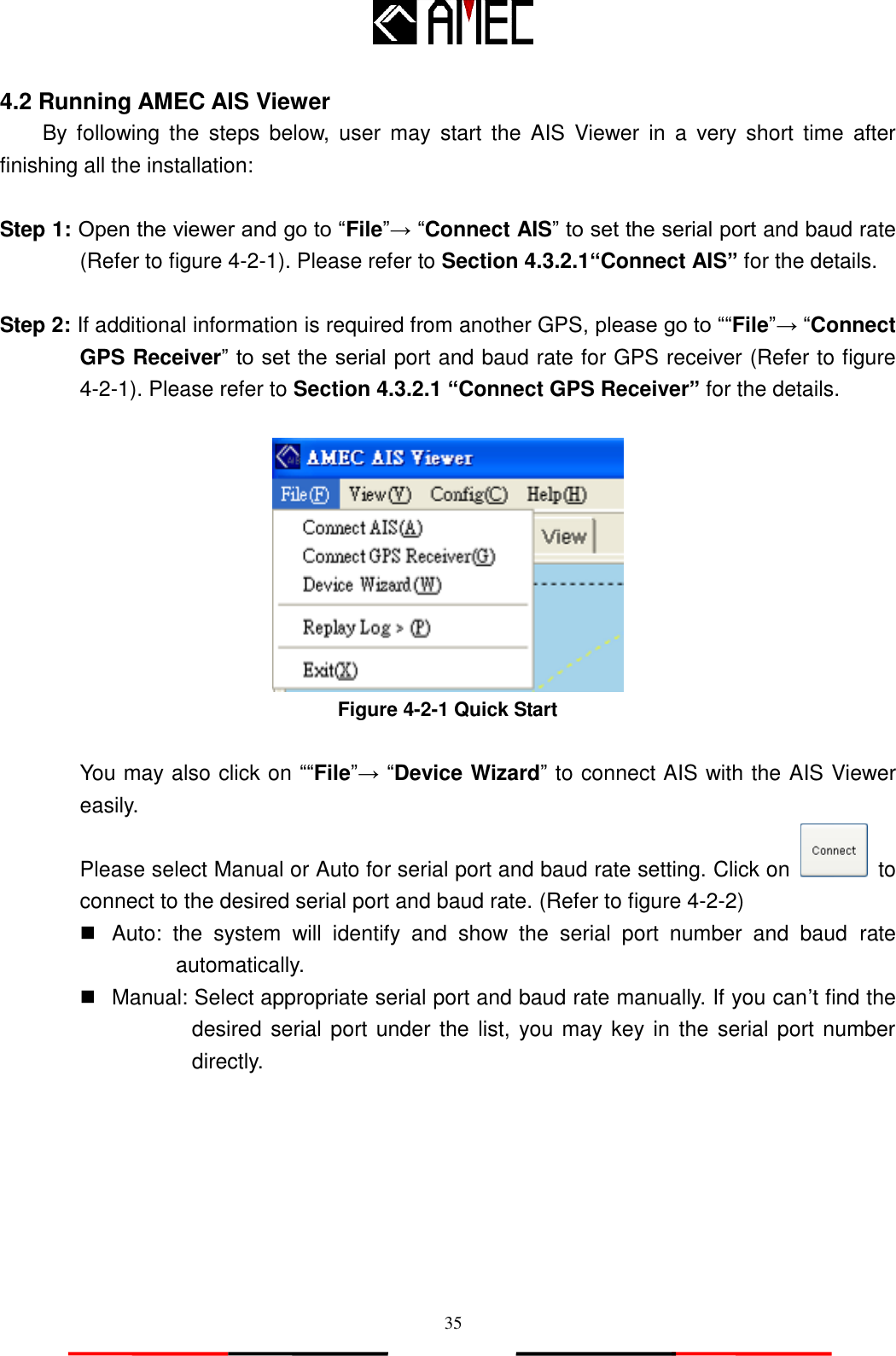   35 4.2 Running AMEC AIS Viewer   By  following  the  steps  below,  user  may  start  the  AIS  Viewer  in  a  very  short  time  after finishing all the installation:  Step 1: Open the viewer and go to “File”→ “Connect AIS” to set the serial port and baud rate (Refer to figure 4-2-1). Please refer to Section 4.3.2.1“Connect AIS” for the details.  Step 2: If additional information is required from another GPS, please go to ““File”→ “Connect GPS Receiver” to set the serial port and baud rate for GPS receiver (Refer to figure 4-2-1). Please refer to Section 4.3.2.1 “Connect GPS Receiver” for the details.   Figure 4-2-1 Quick Start  You may also click on ““File”→ “Device Wizard” to connect AIS with the AIS Viewer easily. Please select Manual or Auto for serial port and baud rate setting. Click on   to connect to the desired serial port and baud rate. (Refer to figure 4-2-2)   Auto:  the  system  will  identify  and  show  the  serial  port  number  and  baud  rate automatically.   Manual: Select appropriate serial port and baud rate manually. If you can‟t find the desired serial port under the list, you may key in the serial port number directly.  