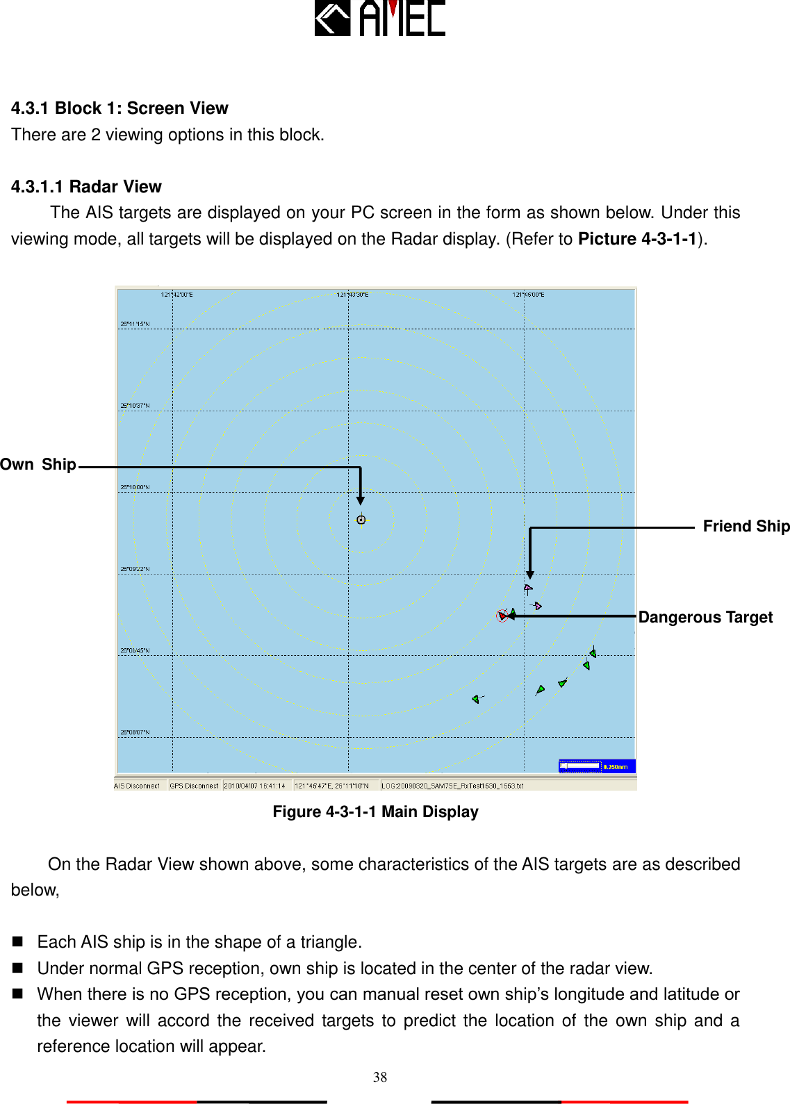   38  4.3.1 Block 1: Screen View There are 2 viewing options in this block.  4.3.1.1 Radar View The AIS targets are displayed on your PC screen in the form as shown below. Under this viewing mode, all targets will be displayed on the Radar display. (Refer to Picture 4-3-1-1).   Figure 4-3-1-1 Main Display  On the Radar View shown above, some characteristics of the AIS targets are as described below,    Each AIS ship is in the shape of a triangle.     Under normal GPS reception, own ship is located in the center of the radar view.  When there is no GPS reception, you can manual reset own ship‟s longitude and latitude or the  viewer  will  accord  the  received targets to  predict the  location  of  the  own  ship  and a reference location will appear. Dangerous Target Friend Ship Own  Ship 