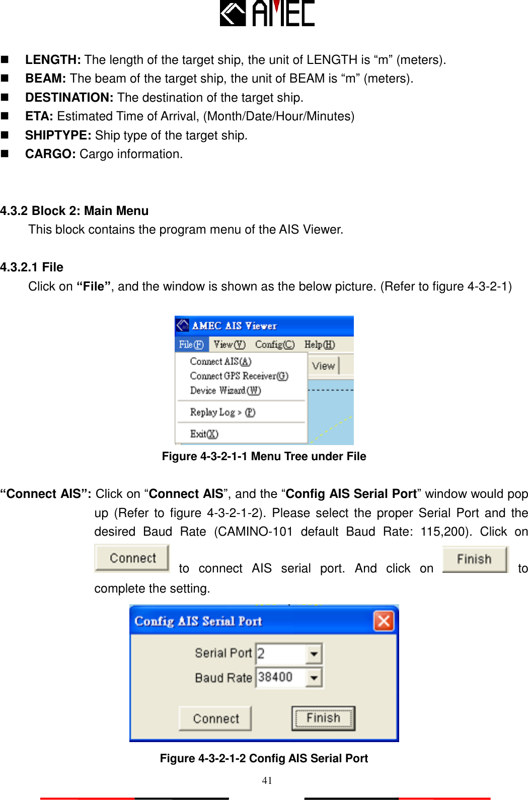   41  LENGTH: The length of the target ship, the unit of LENGTH is “m” (meters).  BEAM: The beam of the target ship, the unit of BEAM is “m” (meters).  DESTINATION: The destination of the target ship.  ETA: Estimated Time of Arrival, (Month/Date/Hour/Minutes)  SHIPTYPE: Ship type of the target ship.  CARGO: Cargo information.   4.3.2 Block 2: Main Menu This block contains the program menu of the AIS Viewer.  4.3.2.1 File Click on “File”, and the window is shown as the below picture. (Refer to figure 4-3-2-1)   Figure 4-3-2-1-1 Menu Tree under File  “Connect AIS”: Click on “Connect AIS”, and the “Config AIS Serial Port” window would pop up (Refer  to  figure 4-3-2-1-2).  Please  select the proper  Serial  Port and  the desired  Baud  Rate  (CAMINO-101  default  Baud  Rate:  115,200).  Click  on  to  connect  AIS  serial  port.  And  click  on    to complete the setting.  Figure 4-3-2-1-2 Config AIS Serial Port 