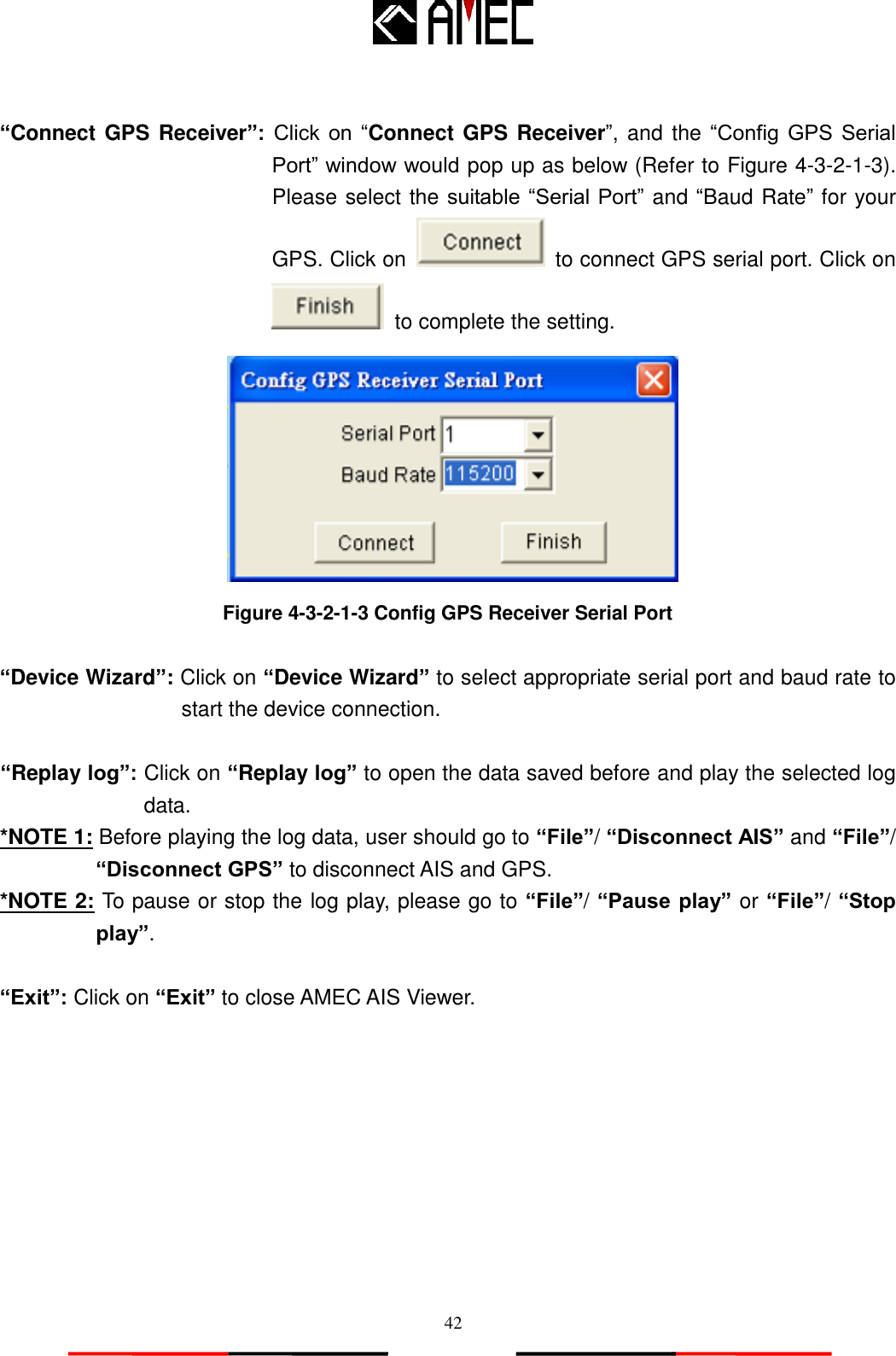   42  “Connect GPS Receiver”:  Click  on  “Connect GPS Receiver”, and the “Config  GPS  Serial Port” window would pop up as below (Refer to Figure 4-3-2-1-3).   Please select the suitable “Serial Port” and “Baud Rate” for your GPS. Click on   to connect GPS serial port. Click on   to complete the setting.  Figure 4-3-2-1-3 Config GPS Receiver Serial Port  “Device Wizard”: Click on “Device Wizard” to select appropriate serial port and baud rate to start the device connection.  “Replay log”: Click on “Replay log” to open the data saved before and play the selected log data. *NOTE 1: Before playing the log data, user should go to “File”/ “Disconnect AIS” and “File”/ “Disconnect GPS” to disconnect AIS and GPS.   *NOTE 2: To pause or stop the log play, please go to “File”/ “Pause play” or “File”/ “Stop play”.    “Exit”: Click on “Exit” to close AMEC AIS Viewer.   