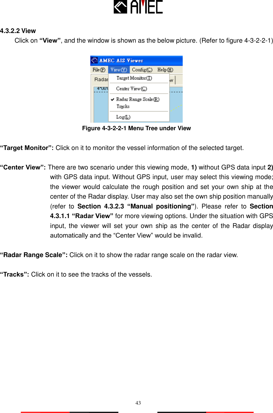   43 4.3.2.2 View Click on “View”, and the window is shown as the below picture. (Refer to figure 4-3-2-2-1)   Figure 4-3-2-2-1 Menu Tree under View  “Target Monitor”: Click on it to monitor the vessel information of the selected target.    “Center View”: There are two scenario under this viewing mode, 1) without GPS data input 2) with GPS data input. Without GPS input, user may select this viewing mode; the viewer would calculate the rough position and set your own ship at the center of the Radar display. User may also set the own ship position manually (refer  to  Section  4.3.2.3  “Manual  positioning”).  Please  refer  to  Section 4.3.1.1 “Radar View” for more viewing options. Under the situation with GPS input, the  viewer will set  your own  ship as  the center of the Radar  display automatically and the “Center View” would be invalid.  “Radar Range Scale”: Click on it to show the radar range scale on the radar view.  “Tracks”: Click on it to see the tracks of the vessels. 