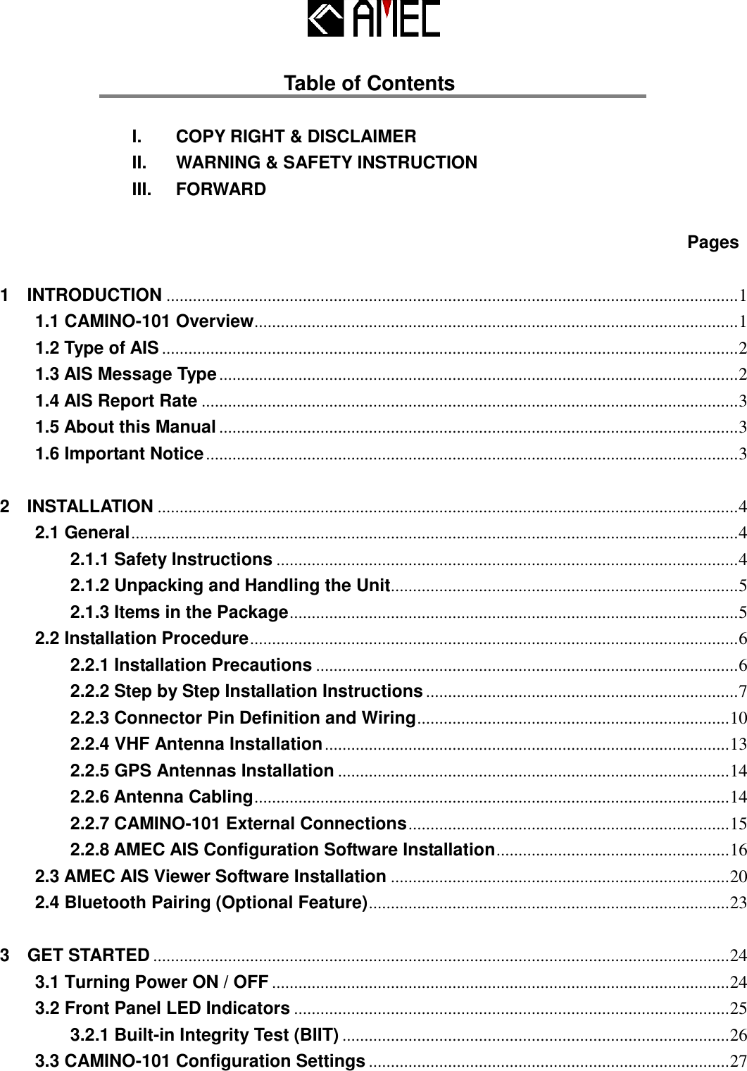   Table of Contents  I.    COPY RIGHT &amp; DISCLAIMER   II.    WARNING &amp; SAFETY INSTRUCTION III.    FORWARD    Pages 1    INTRODUCTION .................................................................................................................................. 1 1.1 CAMINO-101 Overview.............................................................................................................. 1 1.2 Type of AIS ................................................................................................................................... 2 1.3 AIS Message Type ...................................................................................................................... 2 1.4 AIS Report Rate .......................................................................................................................... 3 1.5 About this Manual ...................................................................................................................... 3 1.6 Important Notice ......................................................................................................................... 3 2    INSTALLATION .................................................................................................................................... 4 2.1 General .......................................................................................................................................... 4 2.1.1 Safety Instructions ......................................................................................................... 4 2.1.2 Unpacking and Handling the Unit............................................................................... 5 2.1.3 Items in the Package ...................................................................................................... 5 2.2 Installation Procedure ............................................................................................................... 6 2.2.1 Installation Precautions ................................................................................................ 6 2.2.2 Step by Step Installation Instructions ....................................................................... 7 2.2.3 Connector Pin Definition and Wiring ....................................................................... 10 2.2.4 VHF Antenna Installation ............................................................................................ 13 2.2.5 GPS Antennas Installation ......................................................................................... 14 2.2.6 Antenna Cabling ............................................................................................................ 14 2.2.7 CAMINO-101 External Connections ......................................................................... 15 2.2.8 AMEC AIS Configuration Software Installation ..................................................... 16 2.3 AMEC AIS Viewer Software Installation ............................................................................. 20 2.4 Bluetooth Pairing (Optional Feature) .................................................................................. 23 3    GET STARTED ................................................................................................................................... 24 3.1 Turning Power ON / OFF ........................................................................................................ 24 3.2 Front Panel LED Indicators ................................................................................................... 25 3.2.1 Built-in Integrity Test (BIIT) ........................................................................................ 26 3.3 CAMINO-101 Configuration Settings .................................................................................. 27 