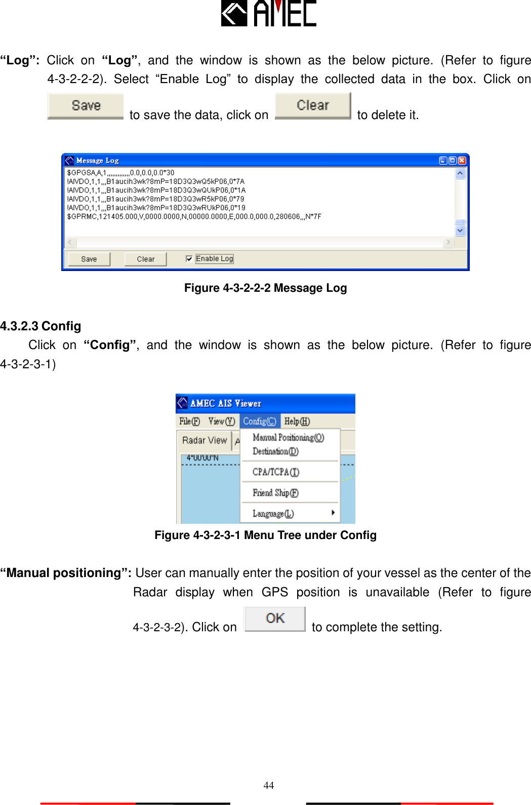   44 “Log”:  Click  on “Log”,  and  the  window  is  shown  as  the  below  picture.  (Refer  to  figure 4-3-2-2-2).  Select  “Enable  Log”  to  display  the  collected  data  in  the  box.  Click  on   to save the data, click on    to delete it.   Figure 4-3-2-2-2 Message Log  4.3.2.3 Config Click  on  “Config”,  and  the  window  is  shown  as  the  below  picture.  (Refer  to  figure 4-3-2-3-1)   Figure 4-3-2-3-1 Menu Tree under Config  “Manual positioning”: User can manually enter the position of your vessel as the center of the Radar  display  when  GPS  position  is  unavailable  (Refer  to  figure 4-3-2-3-2). Click on    to complete the setting.  