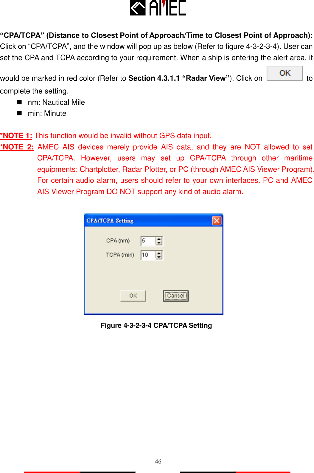   46 “CPA/TCPA” (Distance to Closest Point of Approach/Time to Closest Point of Approach): Click on “CPA/TCPA”, and the window will pop up as below (Refer to figure 4-3-2-3-4). User can set the CPA and TCPA according to your requirement. When a ship is entering the alert area, it would be marked in red color (Refer to Section 4.3.1.1 “Radar View”). Click on    to complete the setting.   nm: Nautical Mile   min: Minute  *NOTE 1: This function would be invalid without GPS data input. *NOTE  2:  AMEC  AIS  devices  merely  provide  AIS  data,  and  they  are  NOT  allowed  to  set CPA/TCPA.  However,  users  may  set  up  CPA/TCPA  through  other  maritime equipments: Chartplotter, Radar Plotter, or PC (through AMEC AIS Viewer Program). For certain audio alarm, users should refer to your own interfaces. PC and AMEC AIS Viewer Program DO NOT support any kind of audio alarm.     Figure 4-3-2-3-4 CPA/TCPA Setting 