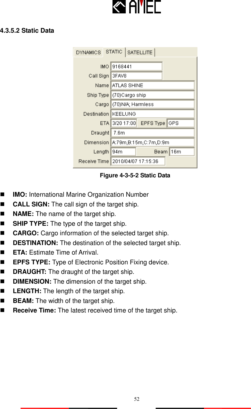   52 4.3.5.2 Static Data   Figure 4-3-5-2 Static Data   IMO: International Marine Organization Number  CALL SIGN: The call sign of the target ship.  NAME: The name of the target ship.  SHIP TYPE: The type of the target ship.  CARGO: Cargo information of the selected target ship.  DESTINATION: The destination of the selected target ship.  ETA: Estimate Time of Arrival.  EPFS TYPE: Type of Electronic Position Fixing device.  DRAUGHT: The draught of the target ship.    DIMENSION: The dimension of the target ship.  LENGTH: The length of the target ship.  BEAM: The width of the target ship.  Receive Time: The latest received time of the target ship.  