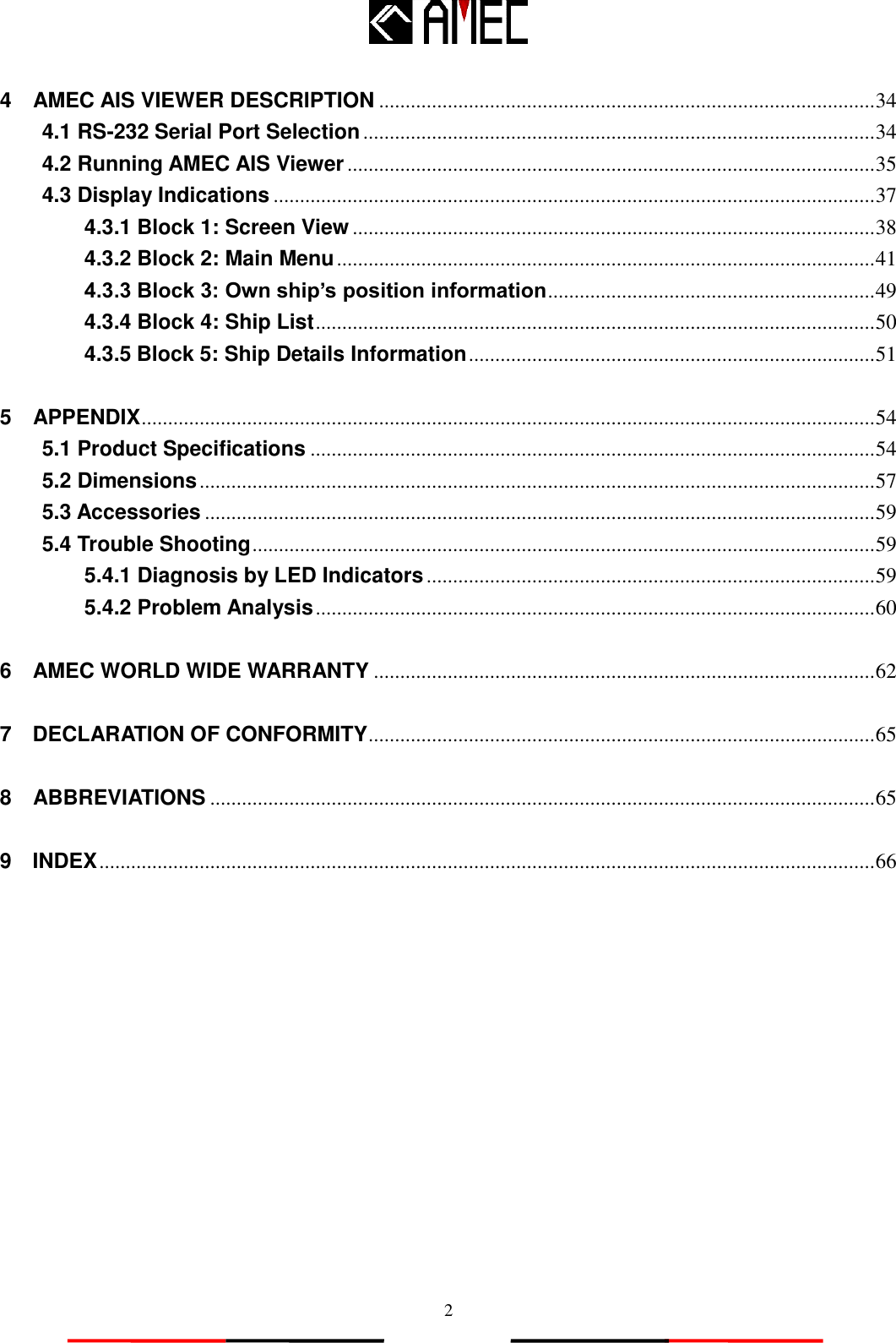   2 4    AMEC AIS VIEWER DESCRIPTION .............................................................................................. 34 4.1 RS-232 Serial Port Selection ................................................................................................. 34 4.2 Running AMEC AIS Viewer .................................................................................................... 35 4.3 Display Indications .................................................................................................................. 37 4.3.1 Block 1: Screen View ................................................................................................... 38 4.3.2 Block 2: Main Menu ...................................................................................................... 41 4.3.3 Block 3: Own ship’s position information .............................................................. 49 4.3.4 Block 4: Ship List .......................................................................................................... 50 4.3.5 Block 5: Ship Details Information ............................................................................. 51 5    APPENDIX ........................................................................................................................................... 54 5.1 Product Specifications ........................................................................................................... 54 5.2 Dimensions ................................................................................................................................ 57 5.3 Accessories ............................................................................................................................... 59 5.4 Trouble Shooting ...................................................................................................................... 59 5.4.1 Diagnosis by LED Indicators ..................................................................................... 59 5.4.2 Problem Analysis .......................................................................................................... 60 6    AMEC WORLD WIDE WARRANTY ............................................................................................... 62 7    DECLARATION OF CONFORMITY ................................................................................................ 65 8    ABBREVIATIONS .............................................................................................................................. 65 9    INDEX ................................................................................................................................................... 66  