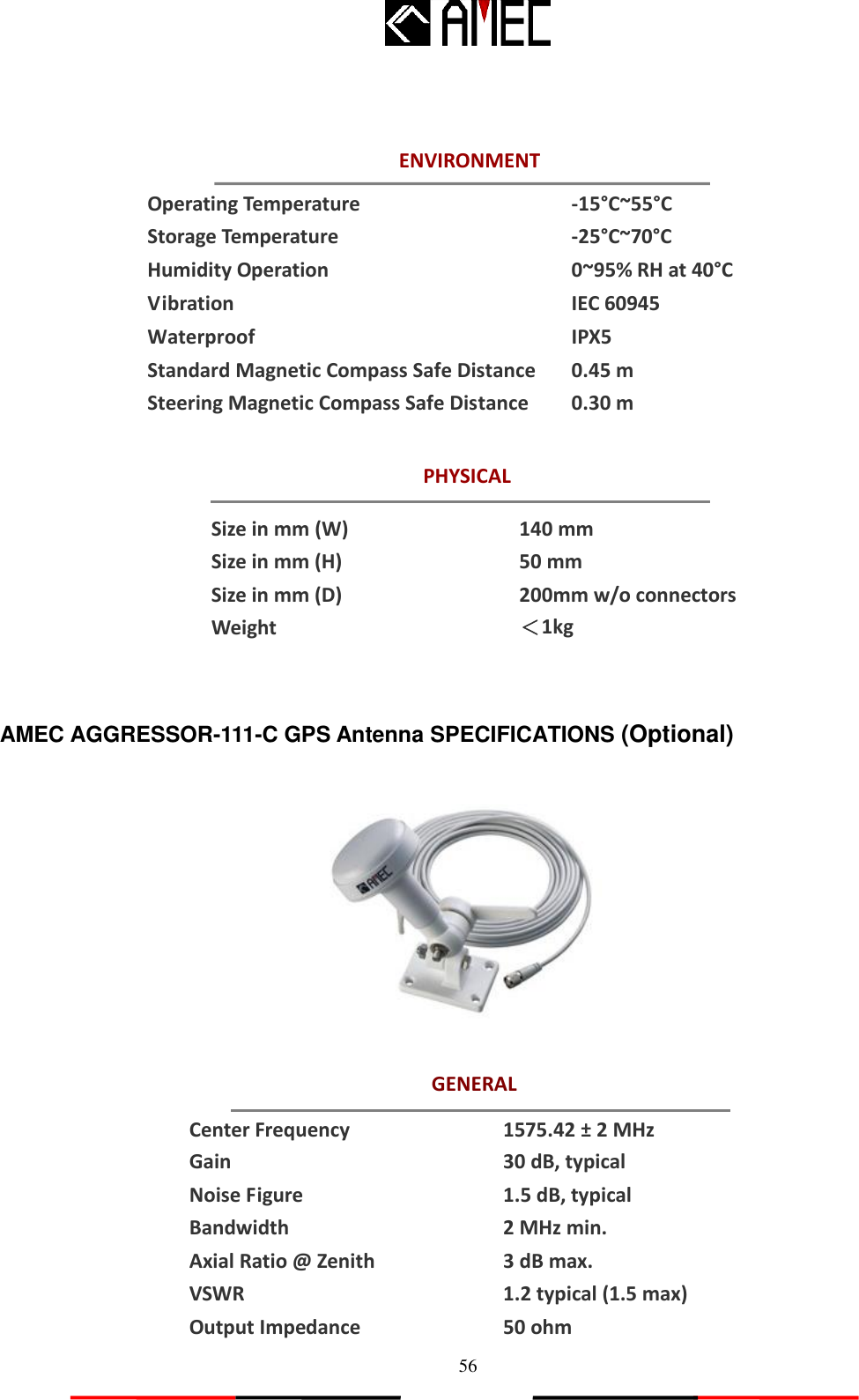   56 ENVIRONMENT PHYSICAL Size in mm (W) Size in mm (H) Size in mm (D) Weight  140 mm   50 mm 200mm w/o connectors ＜1kg  GENERAL    Operating Temperature -15°C~55°C Storage Temperature -25°C~70°C Humidity Operation   0~95% RH at 40°C Vibration IEC 60945 Waterproof IPX5 Standard Magnetic Compass Safe Distance 0.45 m Steering Magnetic Compass Safe Distance   0.30 m          AMEC AGGRESSOR-111-C GPS Antenna SPECIFICATIONS (Optional)     Center Frequency 1575.42 ± 2 MHz Gain 30 dB, typical Noise Figure 1.5 dB, typical Bandwidth 2 MHz min. Axial Ratio @ Zenith 3 dB max. VSWR 1.2 typical (1.5 max) Output Impedance 50 ohm 