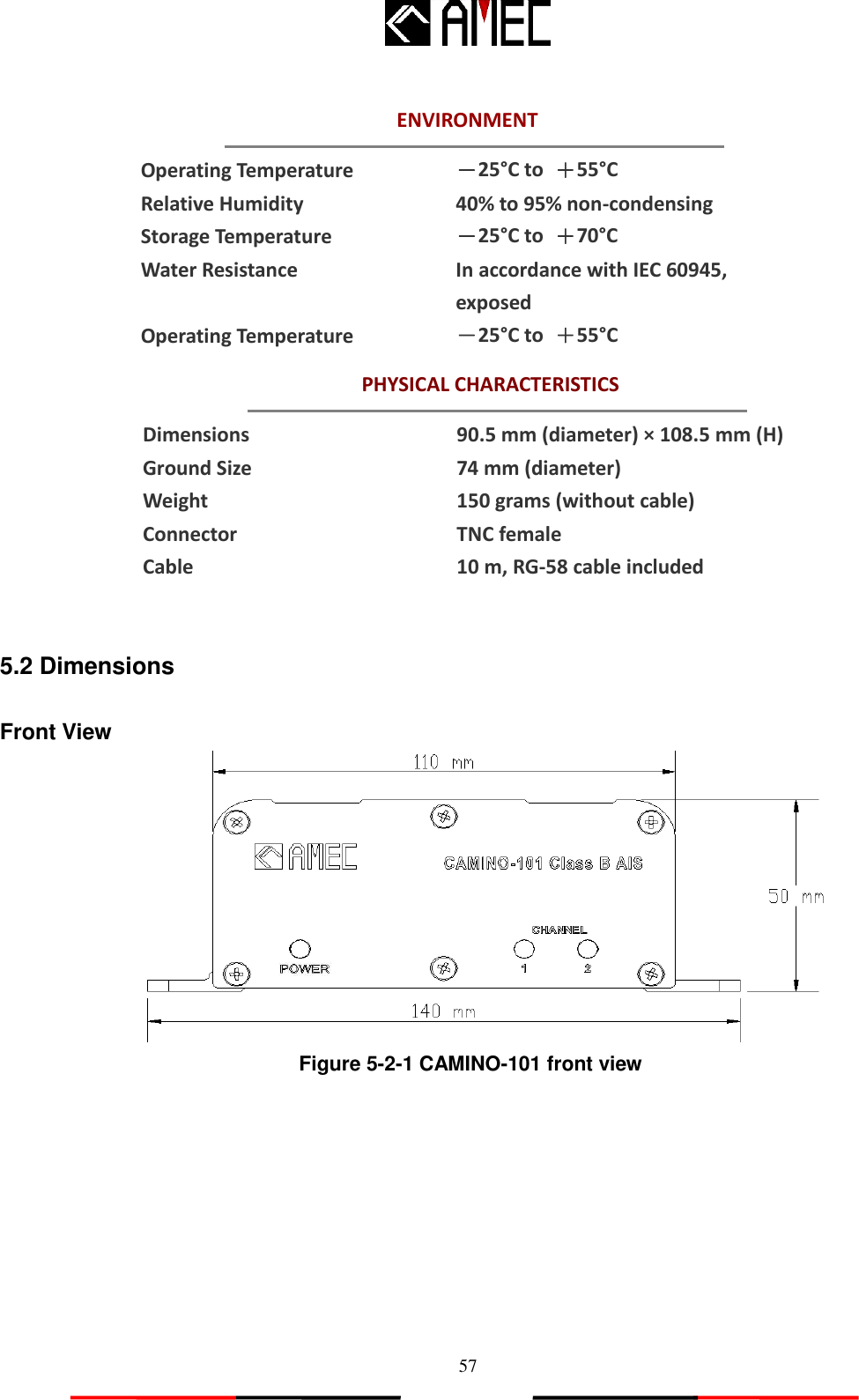   57 PHYSICAL CHARACTERISTICS ENVIRONMENT    Operating Temperature   －25°C to  ＋55°C Relative Humidity 40% to 95% non-condensing Storage Temperature －25°C to  ＋70°C Water Resistance In accordance with IEC 60945, exposed Operating Temperature   －25°C to  ＋55°C   Dimensions 90.5 mm (diameter) × 108.5 mm (H) Ground Size 74 mm (diameter) Weight 150 grams (without cable) Connector TNC female Cable 10 m, RG-58 cable included   5.2 Dimensions  Front View    Figure 5-2-1 CAMINO-101 front view 