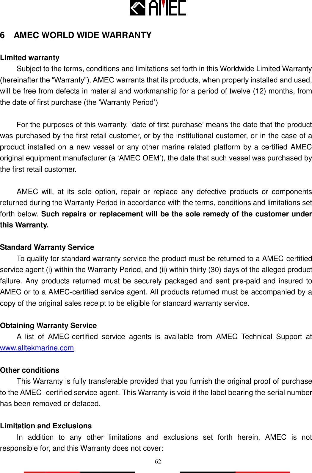   62 6    AMEC WORLD WIDE WARRANTY  Limited warranty Subject to the terms, conditions and limitations set forth in this Worldwide Limited Warranty (hereinafter the “Warranty”), AMEC warrants that its products, when properly installed and used, will be free from defects in material and workmanship for a period of twelve (12) months, from the date of first purchase (the „Warranty Period‟)  For the purposes of this warranty, „date of first purchase‟ means the date that the product was purchased by the first retail customer, or by the institutional customer, or in the case of a product installed on a new vessel or any other marine related platform by a certified AMEC original equipment manufacturer (a „AMEC OEM‟), the date that such vessel was purchased by the first retail customer.  AMEC  will,  at  its  sole  option,  repair  or  replace  any  defective  products  or  components returned during the Warranty Period in accordance with the terms, conditions and limitations set forth below. Such repairs or replacement will be the sole remedy of the customer under this Warranty.  Standard Warranty Service To qualify for standard warranty service the product must be returned to a AMEC-certified service agent (i) within the Warranty Period, and (ii) within thirty (30) days of the alleged product failure. Any products returned must be securely packaged and sent pre-paid and  insured to AMEC or to a AMEC-certified service agent. All products returned must be accompanied by a copy of the original sales receipt to be eligible for standard warranty service.  Obtaining Warranty Service A  list  of  AMEC-certified  service  agents  is  available  from  AMEC  Technical  Support  at www.alltekmarine.com   Other conditions This Warranty is fully transferable provided that you furnish the original proof of purchase to the AMEC -certified service agent. This Warranty is void if the label bearing the serial number has been removed or defaced.  Limitation and Exclusions In  addition  to  any  other  limitations  and  exclusions  set  forth  herein,  AMEC  is  not responsible for, and this Warranty does not cover: 