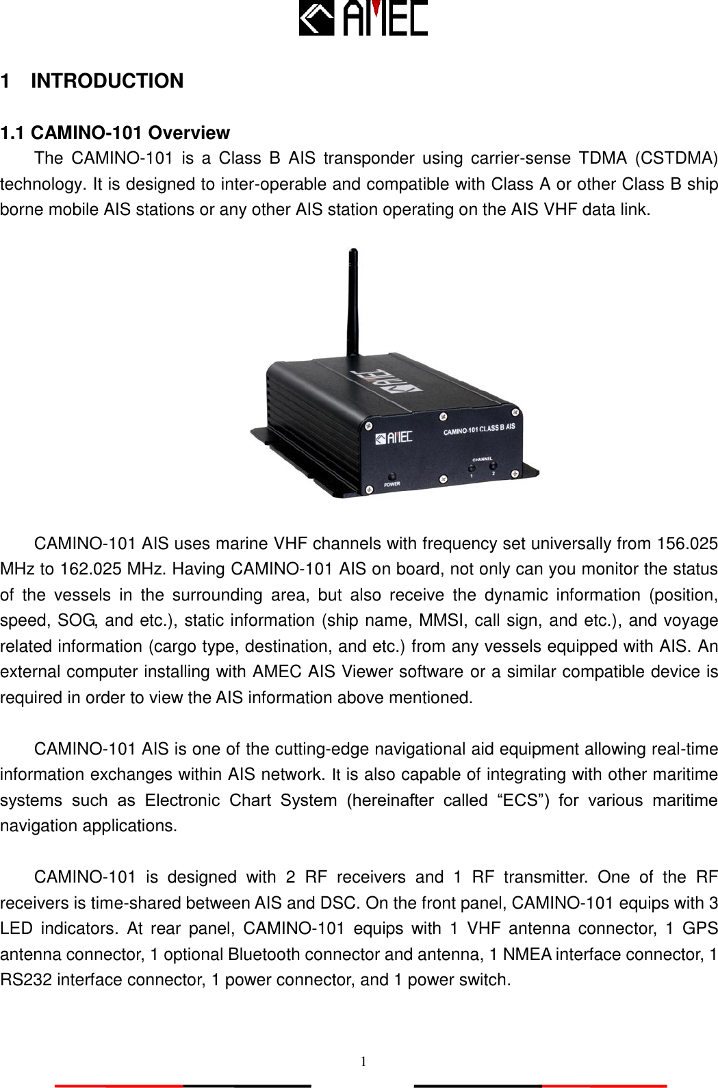   1 1  INTRODUCTION  1.1 CAMINO-101 Overview The  CAMINO-101  is  a  Class  B  AIS  transponder  using  carrier-sense  TDMA  (CSTDMA) technology. It is designed to inter-operable and compatible with Class A or other Class B ship borne mobile AIS stations or any other AIS station operating on the AIS VHF data link.  CAMINO-101 AIS uses marine VHF channels with frequency set universally from 156.025 MHz to 162.025 MHz. Having CAMINO-101 AIS on board, not only can you monitor the status of  the  vessels  in  the  surrounding  area,  but  also  receive  the  dynamic  information  (position, speed, SOG, and etc.), static information (ship name, MMSI, call sign, and etc.), and voyage related information (cargo type, destination, and etc.) from any vessels equipped with AIS. An external computer installing with AMEC AIS Viewer software or a similar compatible device is required in order to view the AIS information above mentioned.  CAMINO-101 AIS is one of the cutting-edge navigational aid equipment allowing real-time information exchanges within AIS network. It is also capable of integrating with other maritime systems  such  as  Electronic  Chart  System  (hereinafter  called  “ECS”)  for  various  maritime navigation applications.  CAMINO-101  is  designed  with  2  RF  receivers  and  1  RF  transmitter.  One  of  the  RF receivers is time-shared between AIS and DSC. On the front panel, CAMINO-101 equips with 3 LED  indicators.  At  rear  panel,  CAMINO-101  equips  with  1  VHF antenna  connector,  1  GPS antenna connector, 1 optional Bluetooth connector and antenna, 1 NMEA interface connector, 1 RS232 interface connector, 1 power connector, and 1 power switch.  