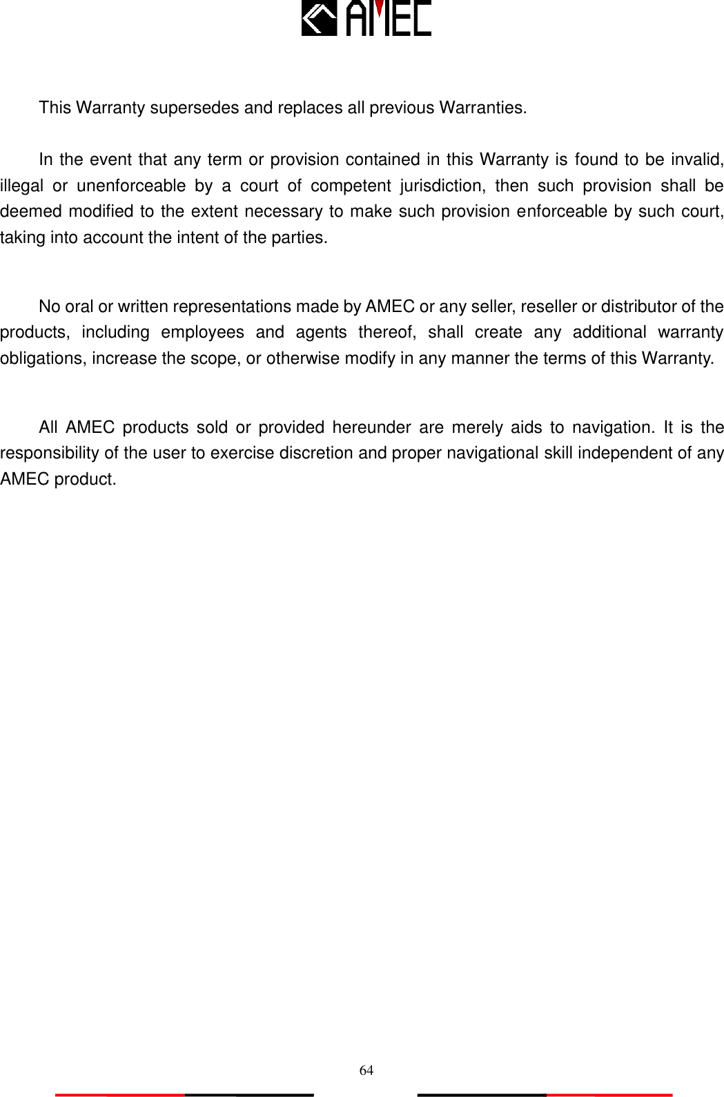   64  This Warranty supersedes and replaces all previous Warranties.  In the event that any term or provision contained in this Warranty is found to be invalid, illegal  or  unenforceable  by  a  court  of  competent  jurisdiction,  then  such  provision  shall  be deemed modified to the extent necessary to make such provision enforceable by such court, taking into account the intent of the parties.    No oral or written representations made by AMEC or any seller, reseller or distributor of the products,  including  employees  and  agents  thereof,  shall  create  any  additional  warranty obligations, increase the scope, or otherwise modify in any manner the terms of this Warranty.  All  AMEC  products sold  or  provided  hereunder  are  merely  aids  to  navigation.  It  is  the responsibility of the user to exercise discretion and proper navigational skill independent of any AMEC product. 