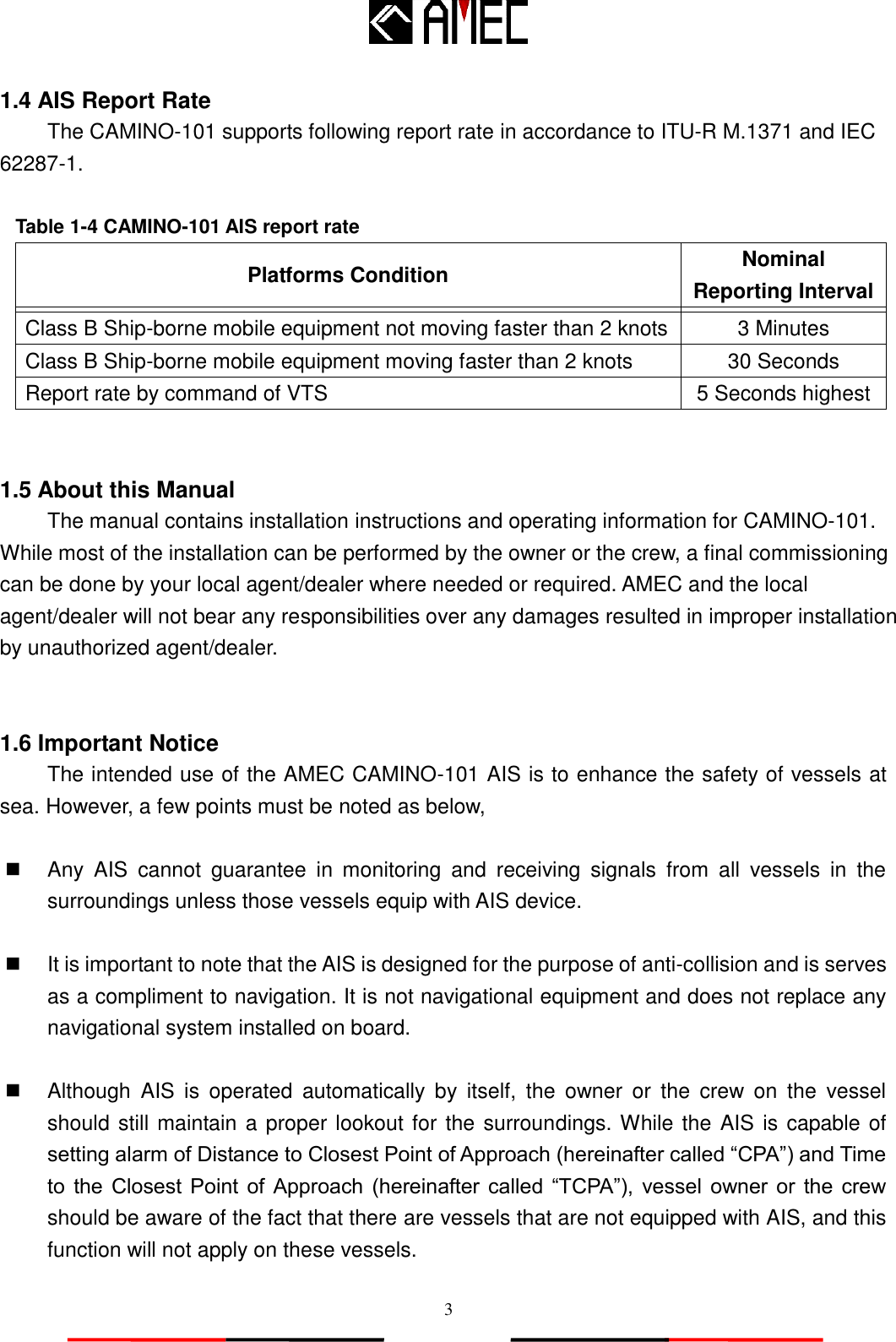   3 1.4 AIS Report Rate The CAMINO-101 supports following report rate in accordance to ITU-R M.1371 and IEC 62287-1.  Table 1-4 CAMINO-101 AIS report rate Platforms Condition Nominal Reporting Interval   Class B Ship-borne mobile equipment not moving faster than 2 knots 3 Minutes Class B Ship-borne mobile equipment moving faster than 2 knots 30 Seconds Report rate by command of VTS 5 Seconds highest   1.5 About this Manual The manual contains installation instructions and operating information for CAMINO-101. While most of the installation can be performed by the owner or the crew, a final commissioning can be done by your local agent/dealer where needed or required. AMEC and the local agent/dealer will not bear any responsibilities over any damages resulted in improper installation by unauthorized agent/dealer.   1.6 Important Notice The intended use of the AMEC CAMINO-101 AIS is to enhance the safety of vessels at sea. However, a few points must be noted as below,   Any  AIS  cannot  guarantee  in  monitoring  and  receiving  signals  from  all  vessels  in  the surroundings unless those vessels equip with AIS device.        It is important to note that the AIS is designed for the purpose of anti-collision and is serves as a compliment to navigation. It is not navigational equipment and does not replace any navigational system installed on board.        Although  AIS  is  operated  automatically  by  itself,  the  owner  or  the  crew  on  the  vessel should still maintain a proper lookout for the surroundings. While the AIS is capable of setting alarm of Distance to Closest Point of Approach (hereinafter called “CPA”) and Time to  the  Closest Point  of  Approach  (hereinafter  called  “TCPA”),  vessel  owner  or  the  crew should be aware of the fact that there are vessels that are not equipped with AIS, and this function will not apply on these vessels.  