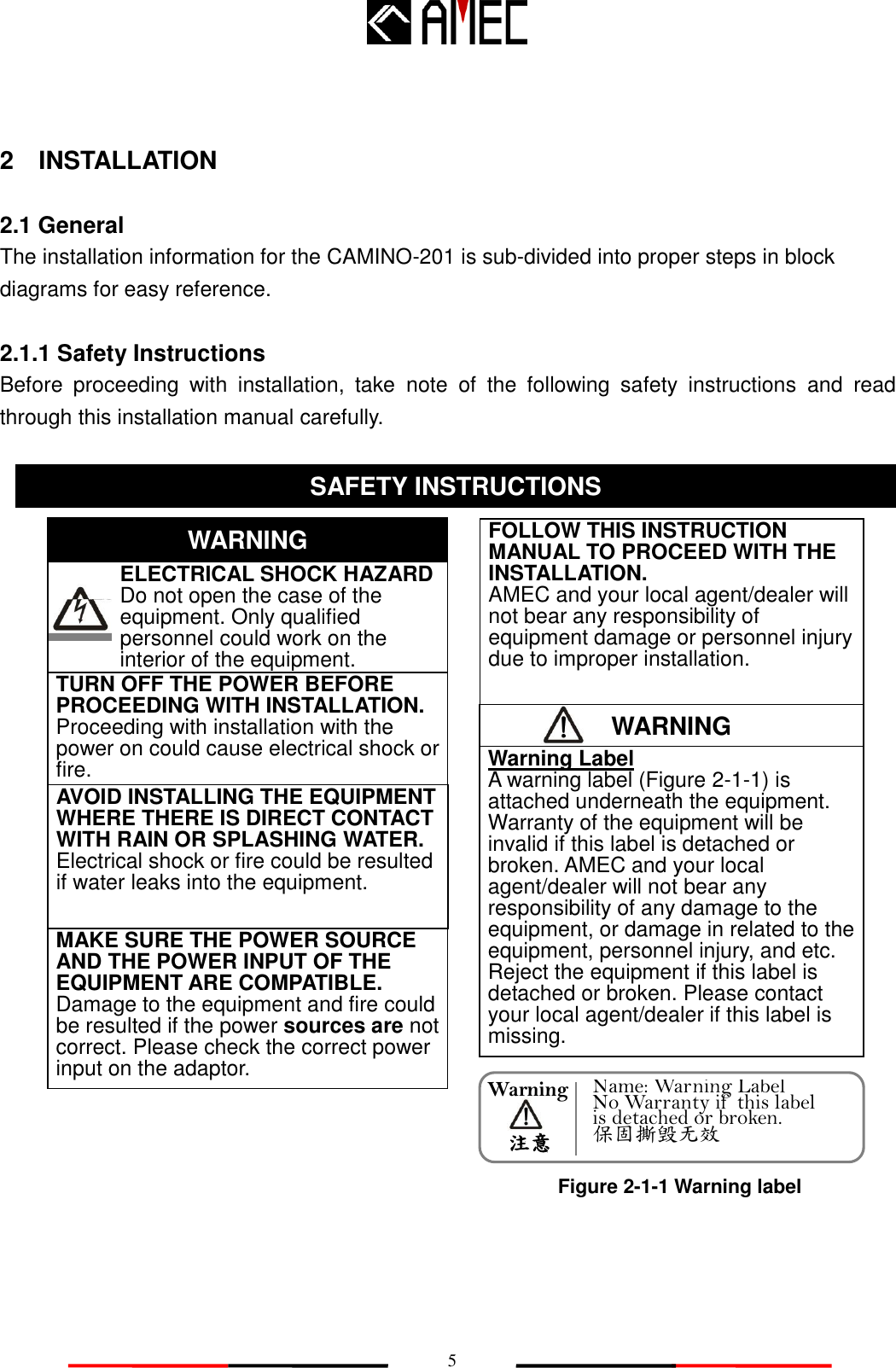   5 WARNING Warning     注意 2    INSTALLATION  2.1 General The installation information for the CAMINO-201 is sub-divided into proper steps in block diagrams for easy reference.      2.1.1 Safety Instructions Before  proceeding  with  installation,  take  note  of  the  following  safety  instructions  and  read through this installation manual carefully.                            SAFETY INSTRUCTION SAFETY INSTRUCTIONS    ELECTRICAL SHOCK HAZARD       Do not open the case of the         equipment. Only qualified personnel could work on the interior of the equipment. WARNING TURN OFF THE POWER BEFORE PROCEEDING WITH INSTALLATION.        Proceeding with installation with the power on could cause electrical shock or fire.   AVOID INSTALLING THE EQUIPMENT WHERE THERE IS DIRECT CONTACT WITH RAIN OR SPLASHING WATER. Electrical shock or fire could be resulted if water leaks into the equipment. FOLLOW THIS INSTRUCTION MANUAL TO PROCEED WITH THE INSTALLATION. AMEC and your local agent/dealer will not bear any responsibility of equipment damage or personnel injury due to improper installation. Warning Label A warning label (Figure 2-1-1) is attached underneath the equipment. Warranty of the equipment will be invalid if this label is detached or broken. AMEC and your local agent/dealer will not bear any responsibility of any damage to the equipment, or damage in related to the equipment, personnel injury, and etc. Reject the equipment if this label is detached or broken. Please contact your local agent/dealer if this label is missing.       MAKE SURE THE POWER SOURCE AND THE POWER INPUT OF THE EQUIPMENT ARE COMPATIBLE. Damage to the equipment and fire could be resulted if the power sources are not correct. Please check the correct power input on the adaptor. Figure 2-1-1 Warning label Name: Warning Label No Warranty if  this label is detached or broken. 保固撕毁无效 