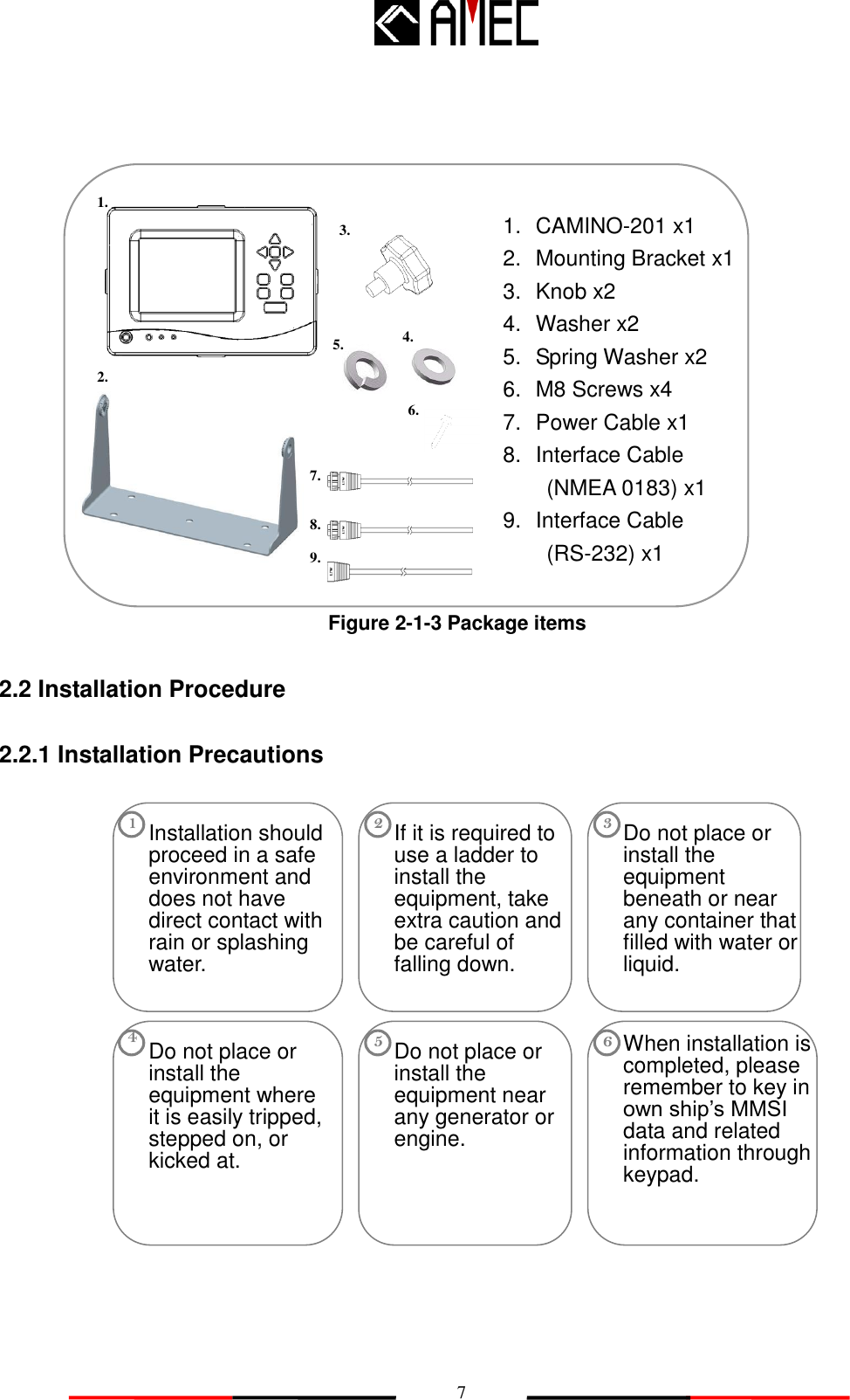   7                     Figure 2-1-3 Package items  2.2 Installation Procedure  2.2.1 Installation Precautions                 Do not place or install the equipment near any generator or engine. 5 Do not place or install the equipment beneath or near any container that filled with water or liquid. 3 Do not place or install the equipment where it is easily tripped, stepped on, or kicked at. 4 Installation should proceed in a safe environment and does not have direct contact with rain or splashing water. 1 When installation is completed, please remember to key in own ship‟s MMSI data and related information through keypad. 6 If it is required to use a ladder to install the equipment, take extra caution and be careful of falling down. 2 1.  CAMINO-201 x1 2.  Mounting Bracket x1 3.  Knob x2 4.  Washer x2 5.  Spring Washer x2 6. M8 Screws x4 7.  Power Cable x1 8.  Interface Cable        (NMEA 0183) x1 9.  Interface Cable        (RS-232) x1  1. 3. 4. 5. 7. 2. 8. 6. 9. 