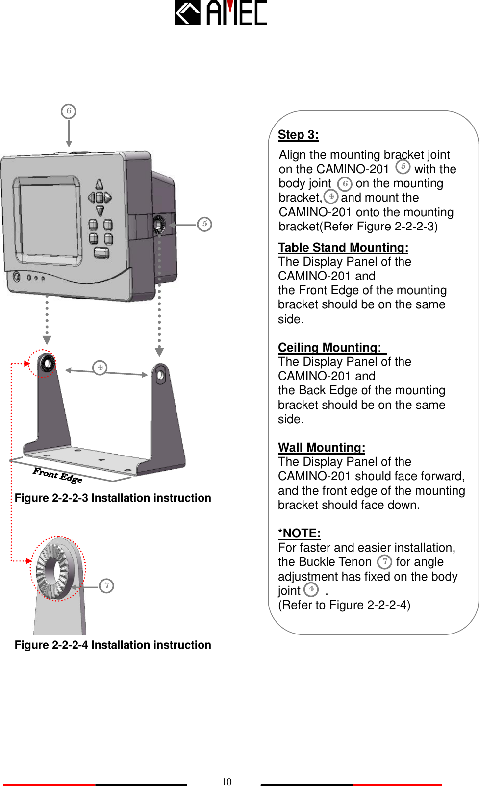   10                                   4 Table Stand Mounting: The Display Panel of the CAMINO-201 and the Front Edge of the mounting bracket should be on the same side.      Ceiling Mounting:   The Display Panel of the CAMINO-201 and the Back Edge of the mounting bracket should be on the same side.  Wall Mounting: The Display Panel of the CAMINO-201 should face forward, and the front edge of the mounting bracket should face down.    *NOTE: For faster and easier installation, the Buckle Tenon        for angle adjustment has fixed on the body joint        . (Refer to Figure 2-2-2-4) 6 5 Step 3: Align the mounting bracket joint       on the CAMINO-201        with the body joint        on the mounting bracket,      and mount the CAMINO-201 onto the mounting bracket(Refer Figure 2-2-2-3) 5 6 Figure 2-2-2-3 Installation instruction 7 7 4 Figure 2-2-2-4 Installation instruction 4 