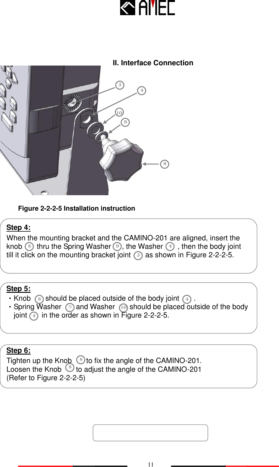   11                                   10 8 II. Interface Connection 9 5 When the mounting bracket and the CAMINO-201 are aligned, insert the knob        thru the Spring Washer      , the Washer        , then the body joint       till it click on the mounting bracket joint        as shown in Figure 2-2-2-5.     Step 4: 8 9 5 Step 5: ‧Knob    should be placed outside of the body joint        .   ‧Spring Washer     and Washer     should be placed outside of the body   joint        in the order as shown in Figure 2-2-2-5.  8 4 9 10   Step 6: Tighten up the Knob        to fix the angle of the CAMINO-201.     Loosen the Knob        to adjust the angle of the CAMINO-201 (Refer to Figure 2-2-2-5)   8 Figure 2-2-2-5 Installation instruction 4 4 8 4 