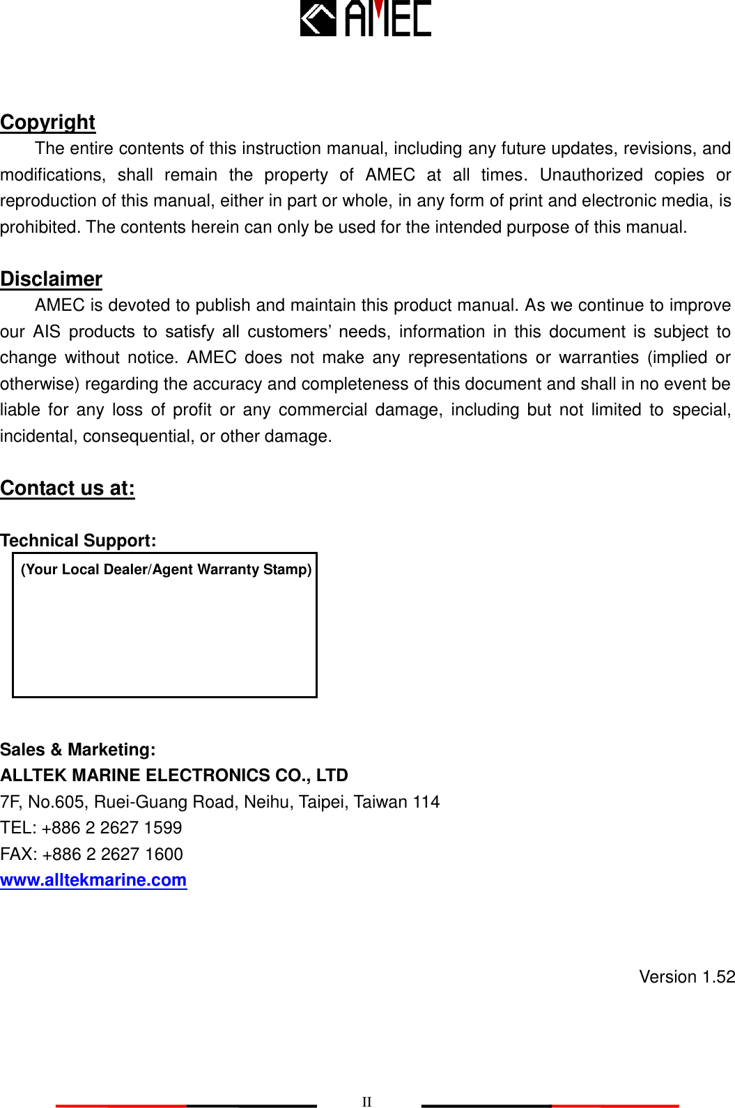   II Copyright The entire contents of this instruction manual, including any future updates, revisions, and modifications,  shall  remain  the  property  of  AMEC  at  all  times.  Unauthorized  copies  or reproduction of this manual, either in part or whole, in any form of print and electronic media, is prohibited. The contents herein can only be used for the intended purpose of this manual.  Disclaimer AMEC is devoted to publish and maintain this product manual. As we continue to improve our  AIS  products  to  satisfy  all  customers‟  needs,  information  in  this  document  is  subject  to change  without  notice.  AMEC  does  not  make  any  representations  or  warranties  (implied or otherwise) regarding the accuracy and completeness of this document and shall in no event be liable  for  any  loss  of  profit  or  any  commercial  damage,  including  but  not  limited  to  special, incidental, consequential, or other damage.  Contact us at:  Technical Support:        Sales &amp; Marketing: ALLTEK MARINE ELECTRONICS CO., LTD 7F, No.605, Ruei-Guang Road, Neihu, Taipei, Taiwan 114 TEL: +886 2 2627 1599 FAX: +886 2 2627 1600 www.alltekmarine.com  (Your Local Dealer/Agent Warranty Stamp) Version 1.52 