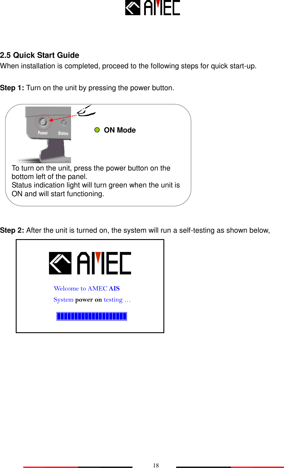   18  2.5 Quick Start Guide When installation is completed, proceed to the following steps for quick start-up.  Step 1: Turn on the unit by pressing the power button.             Step 2: After the unit is turned on, the system will run a self-testing as shown below,           Welcome to AMEC AIS System power on testing … To turn on the unit, press the power button on the bottom left of the panel.     Status indication light will turn green when the unit is ON and will start functioning.    ON Mode 