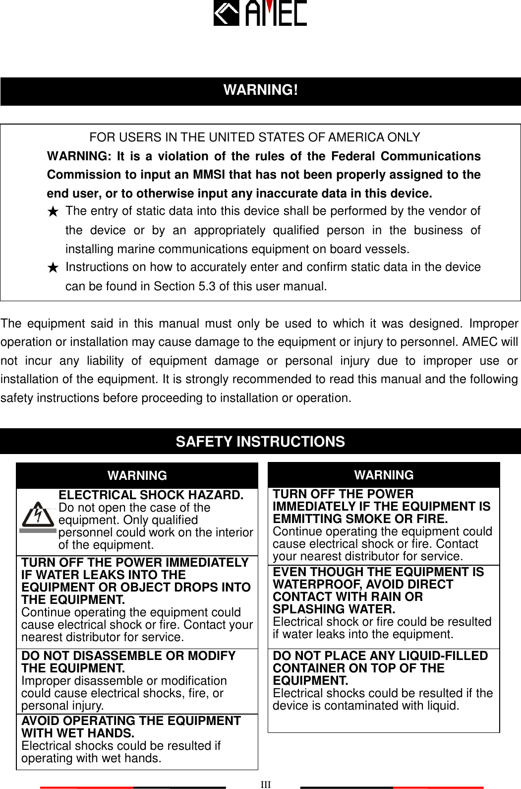   III   FOR USERS IN THE UNITED STATES OF AMERICA ONLY WARNING: It is a  violation of  the  rules of  the  Federal  Communications Commission to input an MMSI that has not been properly assigned to the end user, or to otherwise input any inaccurate data in this device. ★ The entry of static data into this device shall be performed by the vendor of the  device or  by  an  appropriately  qualified  person  in  the  business  of installing marine communications equipment on board vessels. ★ Instructions on how to accurately enter and confirm static data in the device can be found in Section 5.3 of this user manual.  The  equipment  said  in  this  manual  must  only  be  used  to  which  it  was  designed.  Improper operation or installation may cause damage to the equipment or injury to personnel. AMEC will not  incur  any  liability  of  equipment  damage  or  personal  injury  due  to  improper  use  or installation of the equipment. It is strongly recommended to read this manual and the following safety instructions before proceeding to installation or operation.                      WARNING! SAFETY INSTRUCTIONS    ELECTRICAL SHOCK HAZARD.       Do not open the case of the         equipment. Only qualified   personnel could work on the interior of the equipment. WARNING WARNING TURN OFF THE POWER IMMEDIATELY IF WATER LEAKS INTO THE EQUIPMENT OR OBJECT DROPS INTO THE EQUIPMENT.        Continue operating the equipment could cause electrical shock or fire. Contact your nearest distributor for service. DO NOT DISASSEMBLE OR MODIFY THE EQUIPMENT. Improper disassemble or modification could cause electrical shocks, fire, or personal injury. DO NOT PLACE ANY LIQUID-FILLED CONTAINER ON TOP OF THE EQUIPMENT.   Electrical shocks could be resulted if the device is contaminated with liquid. TURN OFF THE POWER IMMEDIATELY IF THE EQUIPMENT IS EMMITTING SMOKE OR FIRE.        Continue operating the equipment could cause electrical shock or fire. Contact your nearest distributor for service. EVEN THOUGH THE EQUIPMENT IS WATERPROOF, AVOID DIRECT CONTACT WITH RAIN OR SPLASHING WATER. Electrical shock or fire could be resulted if water leaks into the equipment. AVOID OPERATING THE EQUIPMENT WITH WET HANDS. Electrical shocks could be resulted if operating with wet hands. 