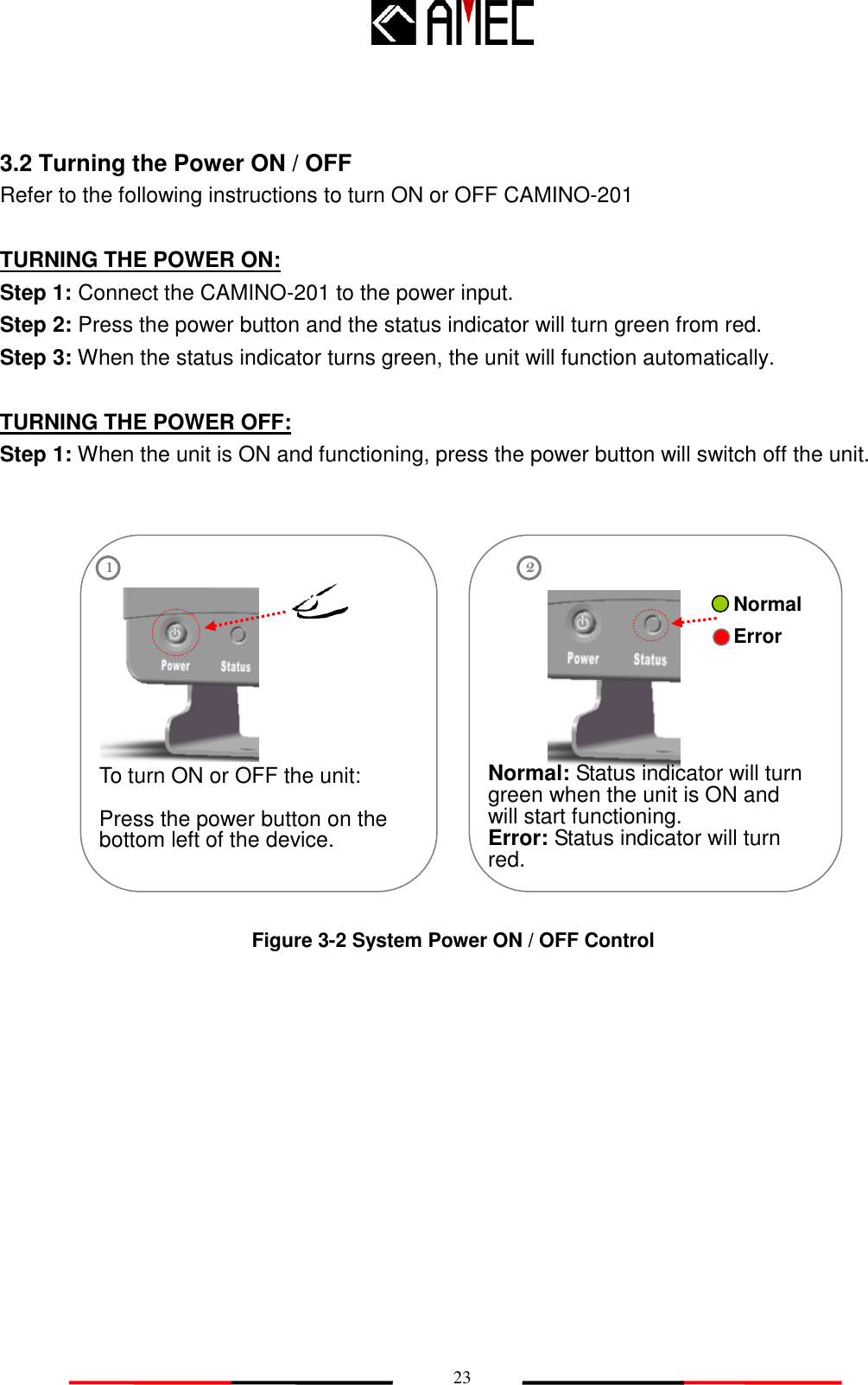   23 3.2 Turning the Power ON / OFF Refer to the following instructions to turn ON or OFF CAMINO-201  TURNING THE POWER ON: Step 1: Connect the CAMINO-201 to the power input. Step 2: Press the power button and the status indicator will turn green from red. Step 3: When the status indicator turns green, the unit will function automatically.    TURNING THE POWER OFF: Step 1: When the unit is ON and functioning, press the power button will switch off the unit.               Figure 3-2 System Power ON / OFF Control  To turn ON or OFF the unit:  Press the power button on the bottom left of the device. 1 2 Normal: Status indicator will turn green when the unit is ON and will start functioning. Error: Status indicator will turn red. Normal Error 